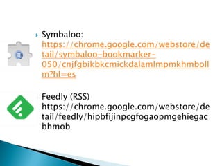  Symbaloo:
https://chrome.google.com/webstore/de
tail/symbaloo-bookmarker-
050/cnjfgbikbkcmickdalamlmpmkhmboll
m?hl=es
 Feedly (RSS)
https://chrome.google.com/webstore/de
tail/feedly/hipbfijinpcgfogaopmgehiegac
bhmob
 