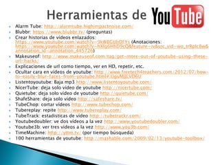  Alarm Tube: http://alarmtube.highimpactnoise.com/
 Blubbr: https://www.blubbr.tv/ (preguntas)
 Crear historias de vídeos enlazados:
https://www.youtube.com/watch?v=9kWBGUbDFYs (Anotaciones:
https://www.youtube.com/watch?v=hXlg6HhD9cQ&feature=iv&src_vid=wo_trRpIc8w&
annotation_id=annotation_445726)
 Makeuseof: http://www.makeuseof.com/tag/get-more-out-of-youtube-using-these-
url-hacks/
 Explicaciones de url como tiempo, ver en HD, repetir, etc.
 Ocultar cara en vídeos de youtube: http://www.freetech4teachers.com/2012/07/how-
to-easily-blur-faces-from-youtube.html#.UguMJJLVD6U
 Listentoyoutube: Baja mp3 http://www.listentoyoutube.com/
 NicerTube: deja solo vídeo de youtube http://nicertube.com/
 Quietube: deja solo vídeo de youtube http://quietube.com/
 ShafeShare: deja solo vídeo http://safeshare.tv/
 TubeChop: cortar vídeos http://www.tubechop.com/
 Tubereplay: repite http://www.tubereplay.com/
 TubeTrack: estadisticas de vídeo http://tubetrackr.com/
 Youtubedoubler: ve dos vídeos a la vez http://www.youtubedoubler.com/
 Youtube3b: ver tres vídeos a la vez http://www.you3b.com/
 TimeMachine: http://yttm.tv/ (por tiempo búsqueda)
 100 herramientas de youtube: http://mashable.com/2009/02/13/youtube-toolbox/
 