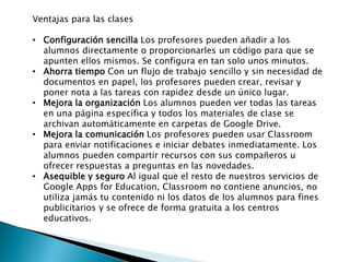 Ventajas para las clases
• Configuración sencilla Los profesores pueden añadir a los
alumnos directamente o proporcionarles un código para que se
apunten ellos mismos. Se configura en tan solo unos minutos.
• Ahorra tiempo Con un flujo de trabajo sencillo y sin necesidad de
documentos en papel, los profesores pueden crear, revisar y
poner nota a las tareas con rapidez desde un único lugar.
• Mejora la organización Los alumnos pueden ver todas las tareas
en una página específica y todos los materiales de clase se
archivan automáticamente en carpetas de Google Drive.
• Mejora la comunicación Los profesores pueden usar Classroom
para enviar notificaciones e iniciar debates inmediatamente. Los
alumnos pueden compartir recursos con sus compañeros u
ofrecer respuestas a preguntas en las novedades.
• Asequible y seguro Al igual que el resto de nuestros servicios de
Google Apps for Education, Classroom no contiene anuncios, no
utiliza jamás tu contenido ni los datos de los alumnos para fines
publicitarios y se ofrece de forma gratuita a los centros
educativos.
 