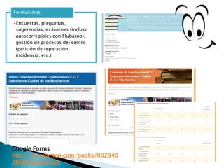 •Encuestas, preguntas,
sugerencias, exámenes (incluso
autocorregibles con Flubaroo),
gestión de procesos del centro
(petición de reparación,
incidencia, etc.)
Formularios
Google Forms
http://es.calameo.com/books/002940
360fb7aea3e3c2c
 