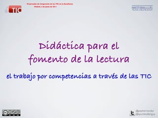 III Jornadas de integración de las TIC en la Enseñanza	




                              	

              Madrid, 2 de junio de 2011	




                          	





         Didáctica para el !
       fomento de la lectura!
el trabajo por competencias a través de las TIC!



                                                                  @pephernandez	

                                                                  @apuntesdlengua	

 