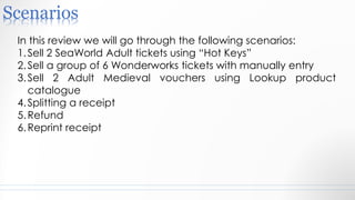 Scenarios
In this review we will go through the following scenarios:
1.Sell 2 SeaWorld Adult tickets using “Hot Keys”
2.Sell a group of 6 Wonderworks tickets with manually entry
3.Sell 2 Adult Medieval vouchers using Lookup product
catalogue
4.Splitting a receipt
5.Refund
6.Reprint receipt
 