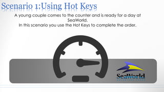 Scenario 1:Using Hot Keys
A young couple comes to the counter and is ready for a day at
SeaWorld.
In this scenario you use the Hot Keys to complete the order.
 