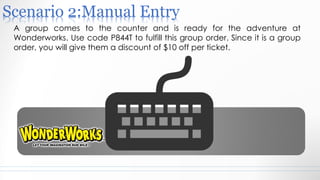Scenario 2:Manual Entry
A group comes to the counter and is ready for the adventure at
Wonderworks. Use code P844T to fulfill this group order. Since it is a group
order, you will give them a discount of $10 off per ticket.
 
