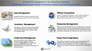 A Retail POS designed for the timeshare industry. 
Technology that powers today's timeshare resorts and activity providers. 
Cash Management 
Inventory Management 
Gifting Transactions 
Enterprise Management 
Theme Park Integrations 
Complete with blind balance auditing, iTicket 
gives you greater control over the cash drawer 
Unique to Timeshare the gifting tx is when a guest is gifted an 
item or package often referred to as a premium for free or 
reduced rate in exchange for a tour of the property. 
Want to know the sale totals for all of your locations over the past 
week? No Problem, with the single application enterprise solution 
Head Office you can drill down per site, per transaction type and or 
overall sales. Managing your enterprise has never so been so easy. 
Web portals are commonly used by major theme parks for their 
resellers today. However, these offer little to control for the 
enterprise. iTicket’s integration into all 3 of Orlando’s major theme 
parks not only makes the purchase a breeze, but the reconciliation 
as well. 
Manage your costs and inventory with standard 
and perpetual features. Accomplish everything 
from tracking product sales to product usage 
and inventory usage. 
Credit Card Management 
Serve all transaction types, including Cash, 
Credit Card, Room Charge and Money 
Certificate. iTicket POS now supports both 
customer facing devices such as the 
MX915/MX925 and the IDTECH Card Reader for 
mobile processing. 
 