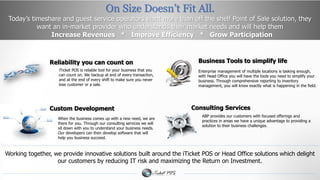 On Size Doesn’t Fit All. 
Today’s timeshare and guest service operators want more than off the shelf Point of Sale solution, they 
want an in-market provider who understands their market needs and will help them 
Increase Revenues * Improve Efficiency * Grow Participation 
Reliability you can count on Business Tools to simplify life 
Enterprise management of multiple locations is tasking enough, 
with Head Office you will have the tools you need to simplify your 
business. Through comprehensive reporting to inventory 
management, you will know exactly what is happening in the field. 
iTicket POS is reliable tool for your business that you 
can count on. We backup at end of every transaction, 
and at the end of every shift to make sure you never 
lose customer or a sale. 
Consulting Services 
ABP provides our customers with focused offerings and 
practices in areas we have a unique advantage to providing a 
solution to their business challenges. 
Custom Development 
When the business comes up with a new need, we are 
there for you. Through our consulting services we will 
sit down with you to understand your business needs. 
Our developers can then develop software that will 
help you business succeed. 
Working together, we provide innovative solutions built around the iTicket POS or Head Office solutions which delight 
our customers by reducing IT risk and maximizing the Return on Investment. 
 