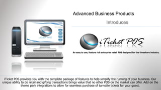 Advanced Business Products 
Introduces 
An easy to use, feature rich enterprise retail POS designed for the timeshare industry. 
iTicket POS provides you with the complete package of features to help simplify the running of your business. Our 
unique ability to do retail and gifting transactions brings value that no other POS on the market can offer. Add on the 
theme park integrations to allow for seamless purchase of turnstile tickets for your guest. 
 