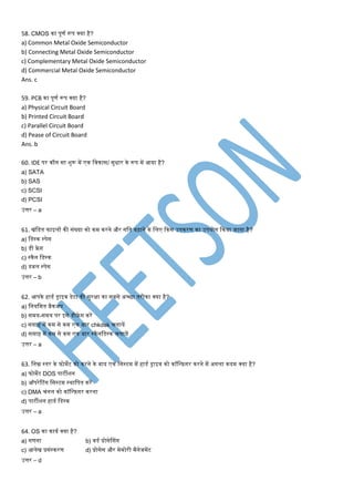 58. CMOS का पूर्ण रूप क्या है?
a) Common Metal Oxide Semiconductor
b) Connecting Metal Oxide Semiconductor
c) Complementary Metal Oxide Semiconductor
d) Commercial Metal Oxide Semiconductor
Ans. c
59. PCB का पूर्ण रूप क्या है?
a) Physical Circuit Board
b) Printed Circuit Board
c) Parallel Circuit Board
d) Pease of Circuit Board
Ans. b
60. IDE पर कौन सा शुरू िें एक मवकास/ सुिार के रूप िें आया है?
a) SATA
b) SAS
c) SCSI
d) PCSI
उत्तर – a
61. िंमडत फाइलों की संख्या को कि करने और गमत बढ़ाने के मलए ककस उपकरर् का उपयोग ककया जाता है?
a) मडस्क स्पेस
b) डी फ्रे ग
c) स्कैन मडस्क
d) डबल स्पेस
उत्तर – b
62. आपके हाडण ड्राइव डेटा की सुरक्षा का सबसे अच्छा तरीका क्या है?
a) मनयमित बैकअप
b) सिय-सिय पर इसे डीफ्रे ग करें
c) सप्ताह िें कि से कि एक बार chkdsk िलायें
d) सप्ताह िें कि से कि एक बार स्कैनमडस्क िलायें
उत्तर – a
63. मनम्न स्तर के फोिेट को करने के बाद एक मसस्टि िें हाडण ड्राइव को कॉमन्फ़गर करने िें अगला कदि क्या है?
a) फोिेट DOS पाटीशन
b) ऑपरेटटंग मसस्टि स्थामपत करें
c) DMA िंनल को कॉमन्फ़गर करना
d) पाटीशन हाडण मडस्क
उत्तर – a
64. OS का कायण क्या है?
a) गर्ना b) वडण प्रोसेश्संग
c) आलेि प्रसंस्करर् d) प्रोसेस और िेिोरी िैनेजिेंट
उत्तर – d
 