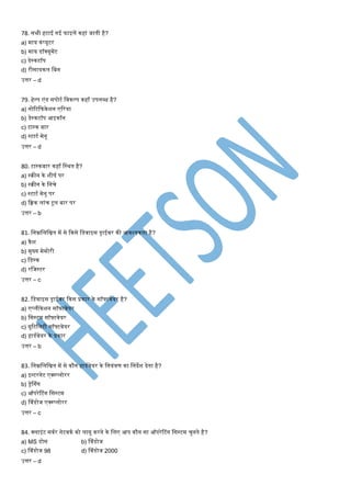 78. सभी हटाई गई फाइलें कहां जाती है?
a) िाय कंप्यूटर
b) िाय डॉक्यूिेंट
c) डेस्कटॉप
d) रीसायकल मबन
उत्तर – d
79. हेल्प एंड सपोटण मवकल्प कहाँ उपलब्ि है?
a) नोटटकफकेशन एटरया
b) डेस्कटॉप आइकॉन
c) टास्क बार
d) स्टाटण िेनू
उत्तर – d
80. टास्कबार कहाँ मस्थत है?
a) स्क्रीन के शीषण पर
b) स्क्रीन के मनिे
c) स्टाटण िेनू पर
d) कक्वक लांि टूल बार पर
उत्तर – b
81. मनम्नमलमित िें से ककसे मडवाइस ड्राईवर की आवश्यकता है?
a) कैश
b) िुख्य िेिोरी
c) मडस्क
d) रमजस्टर
उत्तर – c
82. मडवाइस ड्राईवर ककस प्रकार के सॉफ्टवेयर है?
a) एप्लीकेशन सॉफ्टवेयर
b) मसस्टि सॉफ्टवेयर
c) यूटटमलटी सॉफ्टवेयर
d) हाडणवेयर के प्रकार
उत्तर – b
83. मनम्नमलमित िें से कौन हाडणवेयर के मनयंिर् का मनदेश देता है?
a) इन्टरनेट एक्स्प्लोरर
b) ड्रेश्गंग
c) ऑपरेटटंग मसस्टि
d) श्वंडोज एक्स्प्लोरर
उत्तर – c
84. क्लाइंट सवणर नेटवकण को लागू करने के मलए आप कौन सा ऑपरेटटंग मसस्टि िुनते है?
a) MS डोस b) श्वंडोज
c) श्वंडोज 98 d) श्वंडोज 2000
उत्तर – d
 