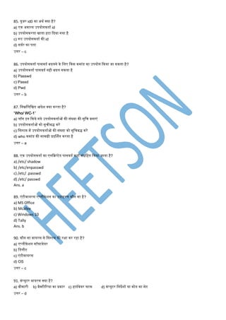 85. यूजर id0 का अथण क्या है?
a) एक अिान्य उपयोगकताण id
b) उपयोगकरता िाता हटा कदया गया है
c) रूट उपयोगकताण की id
d) सवणर का पता
उत्तर – c
86. उपयोगकताण पासवडण बदलने के मलए ककस किांड का उपयोग ककया जा सकता है?
a) उपयोगकताण पासवडण नही बदल सकता है
b) Passwd
c) Passd
d) Pwd
उत्तर – b
87. मनम्नमलमित आदेश क्या करता है?
“Who/ WC-1”
a) लॉग इन ककये गये उपयोगकताणओं की संख्या की सूमि बनाएं
b) उपयोगकताणओं को सूिीबद्ध करें
c) मसस्टि िें उपयोगकताणओं की संख्या को सूमिबद्ध करें
d) who किांड की सािग्री प्रदर्शणत करता है
उत्तर – a
88. एक उपयोगकताण का एनकक्रप्टेड पासवडण कहाँ संग्रमहत ककया जाता है?
a) /etc/ shadow
b) /etc/enpasswd
c) /etc/ .passwd
d) /etc/ passwd
Ans. a
89. एंटीवायरस एप्लीकेशन का उदाहरर् कौन सा है?
a) MS Office
b) Mcafee
c) Windows 10
d) Tally
Ans. b
90. कौन सा वायरस से मसस्टि की रक्षा कर रहा है?
a) एप्लीकेशन सॉफ्टवेयर
b) मडलीट
c) एंटीवायरस
d) OS
उत्तर – c
91. कंप्यूटर वायरस क्या है?
a) बीिारी b) बैक्टीटरया का प्रकार c) हाडणवेयर घटक d) कंप्यूटर मनदेशों या कोड का सेट
उत्तर – d
 