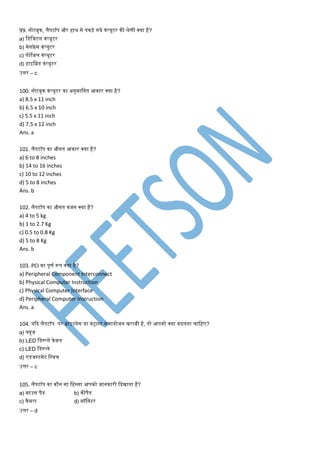 99. नोटबुक, लैपटॉप और हाथ से पकड़े गये कंप्यूटर की रेर्ी क्या है?
a) मडमजटल कंप्यूटर
b) िेनफ्रे ि कंप्यूटर
c) पोटेबल कंप्यूटर
d) हाइमब्रड कंप्यूटर
उत्तर – c
100. नोटबुक कंप्यूटर का अनुिामनत आकार क्या है?
a) 8.5 x 11 inch
b) 6.5 x 10 inch
c) 5.5 x 11 inch
d) 7.5 x 12 inch
Ans. a
101. लैपटॉप का औसत आकार क्या है?
a) 6 to 8 inches
b) 14 to 16 inches
c) 10 to 12 inches
d) 5 to 8 inches
Ans. b
102. लैपटॉप का औसत वजन क्या है?
a) 4 to 5 kg
b) 1 to 2.7 Kg
c) 0.5 to 0.8 Kg
d) 5 to 8 Kg
Ans. b
103. PCI का पूर्ण रूप क्या है?
a) Peripheral Component Interconnect
b) Physical Computer Instruction
c) Physical Computer Interface
d) Peripheral Computer Instruction
Ans. a
104. यकद लैपटॉप पर ब्राइटनेस या कंट्रास्ट सिायोजन िराबी है, तो आपको क्या बदलना िामहए?
a) फ्यूज
b) LED मडस्प्ले केबल
c) LED मडस्प्ले
d) एडजस्टिेंट मस्वि
उत्तर – c
105. लैपटॉप का कौन सा महस्सा आपको जानकारी कदिाता है?
a) िाउस पैड b) कीपैड
c) कैिरा d) िॉमनटर
उत्तर – d
 