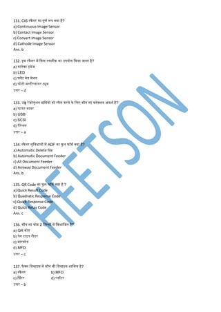 131. CIS स्कैनर का पूर्ण रूप क्या है?
a) Continuous Image Sensor
b) Contact Image Sensor
c) Convert Image Sensor
d) Cathode Image Sensor
Ans. b
132. ड्रि स्कैनर िें ककस तकनीक का उपयोग ककया जाता है?
a) कांटेक्ट इिेज
b) LED
c) फ्लैट बेड िेथड
d) फोटो िल्टीप्लायर ट्यूब
उत्तर – d
133. उच्च रेजोलुशन छमवयों को स्कैन करने के मलए कौन सा कनेक्शन आदशण है?
a) फायर वायर
b) USB
c) SCSI
d) पैरेलल
उत्तर – a
134. स्कैनर सुमविायों िें ADF का फु ल फॉिण क्या है?
a) Automatic Delete file
b) Automatic Document Feeder
c) All Document Feeder
d) Anyway Document Feeder
Ans. b
135. QR Code का फु ल फॉिण क्या है ?
a) Quick Result Code
b) Quadratic Response Code
c) Quick Response Code
d) Quick Relay Code
Ans. c
136. कौन सा कोड 2 महस्सों िें मवभामजत है?
a) QR कोड
b) पेन टाइप रीडर
c) बारकोड
d) MFD
उत्तर – c
137. फै क्स मडवाइस िें कौन सी मडवाइस शामिल है?
a) स्कैनर b) MFD
c) श्प्रंटर d) प्लॉटर
उत्तर – b
 