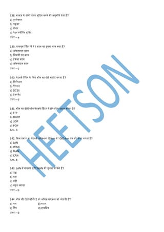 138. कागज़ के दोनों तरफ िुकित करने की अनुिमत देता है?
a) डुप्लेक्सर
b) फ्युजर
c) टोनर
d) पेपर स्वैश्पंग यूमनट
उत्तर – a
139. पासबुक श्प्रंटर िें F1 बटन का दूसरा नाि क्या है?
a) ऑफलाइन बटन
b) मबजली का बटन
c) इजेक्ट बटन
d) ऑनलाइन बटन
उत्तर – c
140. नेटवकण श्प्रंटर के मलए कौन सा पोटण सपोटण करता है?
a) मसटरअल
b) पैरेलल
c) SCSI
d) ईथरनेट
उत्तर – d
141. कौन सा प्रोटोकॉल नेटवकण श्प्रंटर िें IP एड्रेस प्रदान करता है?
a) FTP
b) DHCP
c) UDP
d) POP
Ans. b
142. ककस प्रकार का नेटवकण कनेक्शन 10 km से 1000 km क्षेि को कवर करता है?
a) LAN
b) WAN
c) MAN
d) CAN
Ans. b
143. LAN िें संिरर् िुटी WAN की तुलना िें कैसे है?
a) उच्च
b) कि
c) वही
d) बहूत ज्यादा
उत्तर – b
144. कौन सी टोपोलॉजी 2 या अमिक सरंिना को जोडती है?
a) बस b) स्टार
c) टरंग d) हाइमब्रड
उत्तर – d
 