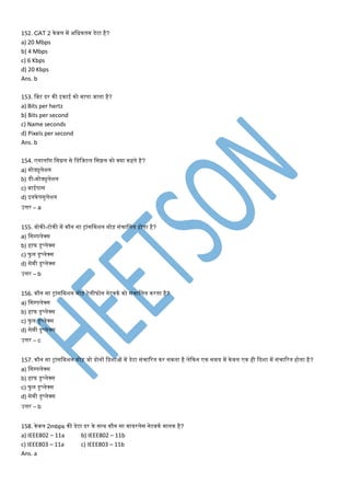 152. CAT 2 के बल िें अमिकति डेटा है?
a) 20 Mbps
b) 4 Mbps
c) 6 Kbps
d) 20 Kbps
Ans. b
153. मबट दर की इकाई को िापा जाता है?
a) Bits per hertz
b) Bits per second
c) Name seconds
d) Pixels per second
Ans. b
154. एनालॉग मसग्नल से मडमजटल मसग्नल को क्या कहते है?
a) िोड्युलेशन
b) डी-िोड्युलेशन
c) बाईपास
d) इनकेपसुलेशन
उत्तर – a
155. वोकी-टोकी िें कौन सा ट्रांसमिशन िोड़ संिामलत होता है?
a) मसपपलेक्स
b) हाफ डुप्लेक्स
c) फु ल डुप्लेक्स
d) सेिी डुप्लेक्स
उत्तर – b
156. कौन सा ट्रांसमिशन िोड़ टेलीफोन नेटवकण को संिामलत करता है?
a) मसपपलेक्स
b) हाफ डुप्लेक्स
c) फु ल डुप्लेक्स
d) सेिी डुप्लेक्स
उत्तर – c
157. कौन सा ट्रांसमिशन िोड़ जो दोनों कदशाओं िें डेटा संिाटरत कर सकता है लेककन एक सिय िें के वल एक ही कदशा िें संिाटरत होता है?
a) मसपपलेक्स
b) हाफ डुप्लेक्स
c) फु ल डुप्लेक्स
d) सेिी डुप्लेक्स
उत्तर – b
158. केवल 2mbps की डेटा दर के साथ कौन सा वायरलेस नेटवकण िानक है?
a) IEEE802 – 11a b) IEEE802 – 11b
c) IEEE803 – 11a c) IEEE803 – 11b
Ans. a
 