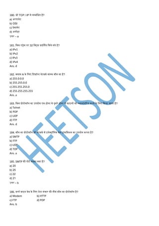 180. जो TCP / IP से सपबंमित है?
a) अरपानेट
b) OSI
c) देकानेट
d) अलोहा
उत्तर – a
181. ककस एड्रेस पर 32 मबट्स प्रदर्शणत ककये गये है?
a) IPv1
b) IPv2
c) IPv3
d) IPv4
Ans. d
182. क्लास A के मलए मडफ़ॉल्ट नेटवकण िास्क कौन सा है?
a) 255.0.0.0
b) 255.255.0.0
c) 255.255.255.0
d) 255.255.255.255
Ans. a
183. ककस प्रोटोकॉल का उपयोग एक होस्ट से दुसरे होस्ट िें फाइलों को स्थानांतटरत करने के मलए ककया जाता है?
a) Telnet
b) POP
c) UDP
d) FTP
Ans. d
184. कौन सा प्रोटोकॉल IP नेटवकण िें इलेक्ट्रॉमनक िेल ट्रांसमिशन का उपयोग करता है?
a) SMTP
b) FTP
c) UDP
d) TOP
Ans. a
185. SMTP की पोटण संख्या क्या है?
a) 20
b) 25
c) 22
d) 21
उत्तर – b
186. वल्डण वाइड वेब के मलए डेटा संिार की नीवं कौन सा प्रोटोकॉल है?
a) Modem b) HTTP
c) FTP d) POP
Ans. b
 