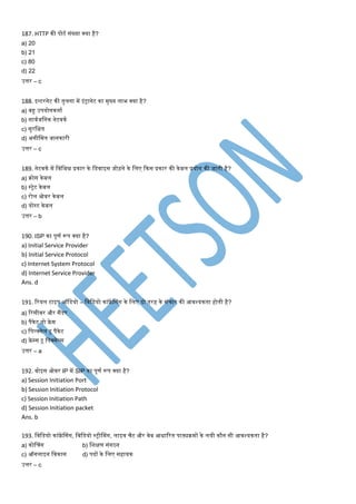 187. HTTP की पोटण संख्या क्या है?
a) 20
b) 21
c) 80
d) 22
उत्तर – c
188. इन्टरनेट की तुलना िें इंट्रानेट का िुख्य लाभ क्या है?
a) बहु उपयोगकताण
b) सावणजमनक नेटवकण
c) सुरमक्षत
d) असीमित जानकारी
उत्तर – c
189. नेटवकण िें मवमभन्न प्रकार के मडवाइस जोड़ने के मलए ककस प्रकार की केबल प्रयोग की जाती है?
a) क्रोस केबल
b) स्ट्रेट केबल
c) रोल ओवर केबल
d) योस्ट केबल
उत्तर – b
190. ISP का पूर्ण रूप क्या है?
a) Initial Service Provider
b) Initial Service Protocol
c) Internet System Protocol
d) Internet Service Provider
Ans. d
191. टरयल टाइप ऑमडयो – मवमडयो कांफ्रें श्संग के मलए दो तरह के संिार की आवश्यकता होती है?
a) टरसीवर और सैंडर
b) पैकेट तो फ्रे ि
c) मपल्क्सेल टू पैकेट
d) फ्रे पस टू मपक्सेल्स
उत्तर – a
192. वोइस ओवर IP िें SIP का पूर्ण रूप क्या है?
a) Session Initiation Port
b) Session Initiation Protocol
c) Session Initiation Path
d) Session Initiation packet
Ans. b
193. मवमडयो कांफ्रें श्संग, मवमडयो स्ट्रीश्िंग, लाइव िैट और वेब आिाटरत पाठ्यक्रिों के लयी कौन सी आवश्यकता है?
a) कोश्िंग b) मशक्षर् संगठन
c) ऑनलाइन मवकास d) पदों के मलए सहायक
उत्तर – c
 