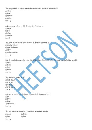 201. घरेलु उपकरर्ों को इन्टरनेट से कनेक्ट करने के मलए कौन से उपकरर् की आवश्यकता है?
a) िॉडेि
b) गेटवे
c) पेटरफे रल
d) िॉमनटर
उत्तर – a
202. इन्टरनेट द्वारा की िानक प्रोटोकॉल का उपयोग ककया जाता है?
a) JAVA
b) C++
c) HTML
d) TCP/IP
Ans. d
203. हैककंग का कौन सा िरर् नेटवकण या मसस्टि पर वास्तमवक हिले करता है?
a) सािटरक प्रयवेक्षर्
b) पहुँि बनाये रिना
c) स्कैश्नंग
d) एक्सेस प्राप्त करना
उत्तर – d
204. दो केबल सेगिेंट या वायरलेस एक्सेस पॉइंट के मबि मसग्नल को बढ़ावा देने के मलए ककस उपकरर् का उपयोग ककया जाता है?
a) बूस्टर
b) टरपीटर
c) मस्वि
d) राउटर
उत्तर – c
205. IBM टोकन बस कौन सी है?
a) IEEE 802.10
b) IEEE 802.11
c) IEEE 802.1
d) IEEE 802.4
Ans. d
206. कौन सा उपकरर् डेटा की भीड़ और टकराव को रोकने िें िदद करता है?
a) हब
b) मस्वि
c) गेटवे
d) प्रॉक्सी सवणर
उत्तर – b
207. ककस उपकरर् का उपयोग कई LAN को जोड़ने के मलए ककया जाता है?
a) राउटर b) टरपीटर
c) मब्रज d) मस्वि
उत्तर – a
 