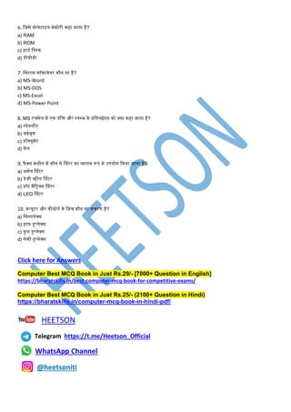 6. मजसे वोलेटाइल िेिोरी कहा जाता है?
a) RAM
b) ROM
c) हाडण मडस्क
d) डीवीडी
7. मसस्टि सॉफ्टवेयर कौन सा है?
a) MS-Word
b) MS-DOS
c) MS-Excel
d) MS-Power Point
8. MS एक्सेल िें एक पंमि और स्तपभ के प्रमतच्छेदन को क्या कहा जाता है?
a) स्प्रेडशीट
b) वकणबुक
c) डॉक्यूिेंट
d) सेल
9. फै क्स िशीन िें कौन से श्प्रंटर का व्यापक रूप से उपयोग ककया जाता है?
a) थिणल श्प्रंटर
b) डेजी व्हील श्प्रंटर
c) डॉट िैटट्रक्स श्प्रंटर
d) LED श्प्रंटर
10. कंप्यूटर और कीबोडण के मबि कौन सा संिरर् है?
a) मसपपलेक्स
b) हाफ डुप्लेक्स
c) फु ल डुप्लेक्स
d) सेिी डुप्लेक्स
Click here for Answers
Computer Best MCQ Book in Just Rs.29/- [7000+ Question in English]
https://bharatskills.in/best-computer-mcq-book-for-competitive-exams/
Computer Best MCQ Book in Just Rs.25/- (2100+ Question in Hindi)
https://bharatskills.in/computer-mcq-book-in-hindi-pdf/
HEETSON
Telegram https://t.me/Heetson_Official
WhatsApp Channel
@heetsoniti
 