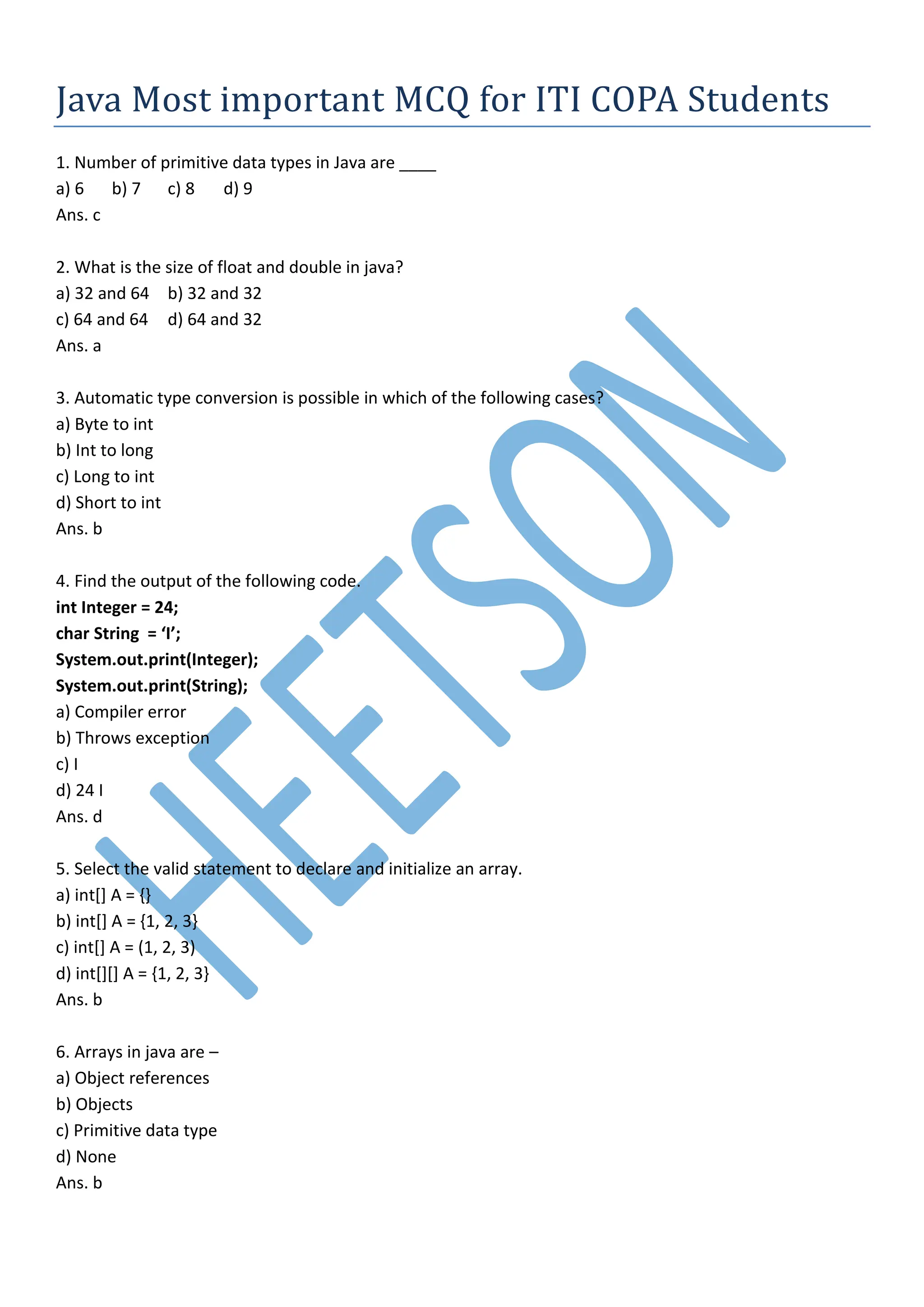 Java Most important MCQ for ITI COPA Students
1. Number of primitive data types in Java are ____
a) 6 b) 7 c) 8 d) 9
Ans. c
2. What is the size of float and double in java?
a) 32 and 64 b) 32 and 32
c) 64 and 64 d) 64 and 32
Ans. a
3. Automatic type conversion is possible in which of the following cases?
a) Byte to int
b) Int to long
c) Long to int
d) Short to int
Ans. b
4. Find the output of the following code.
int Integer = 24;
char String = ‘I’;
System.out.print(Integer);
System.out.print(String);
a) Compiler error
b) Throws exception
c) I
d) 24 I
Ans. d
5. Select the valid statement to declare and initialize an array.
a) int[] A = {}
b) int[] A = {1, 2, 3}
c) int[] A = (1, 2, 3)
d) int[][] A = {1, 2, 3}
Ans. b
6. Arrays in java are –
a) Object references
b) Objects
c) Primitive data type
d) None
Ans. b
 