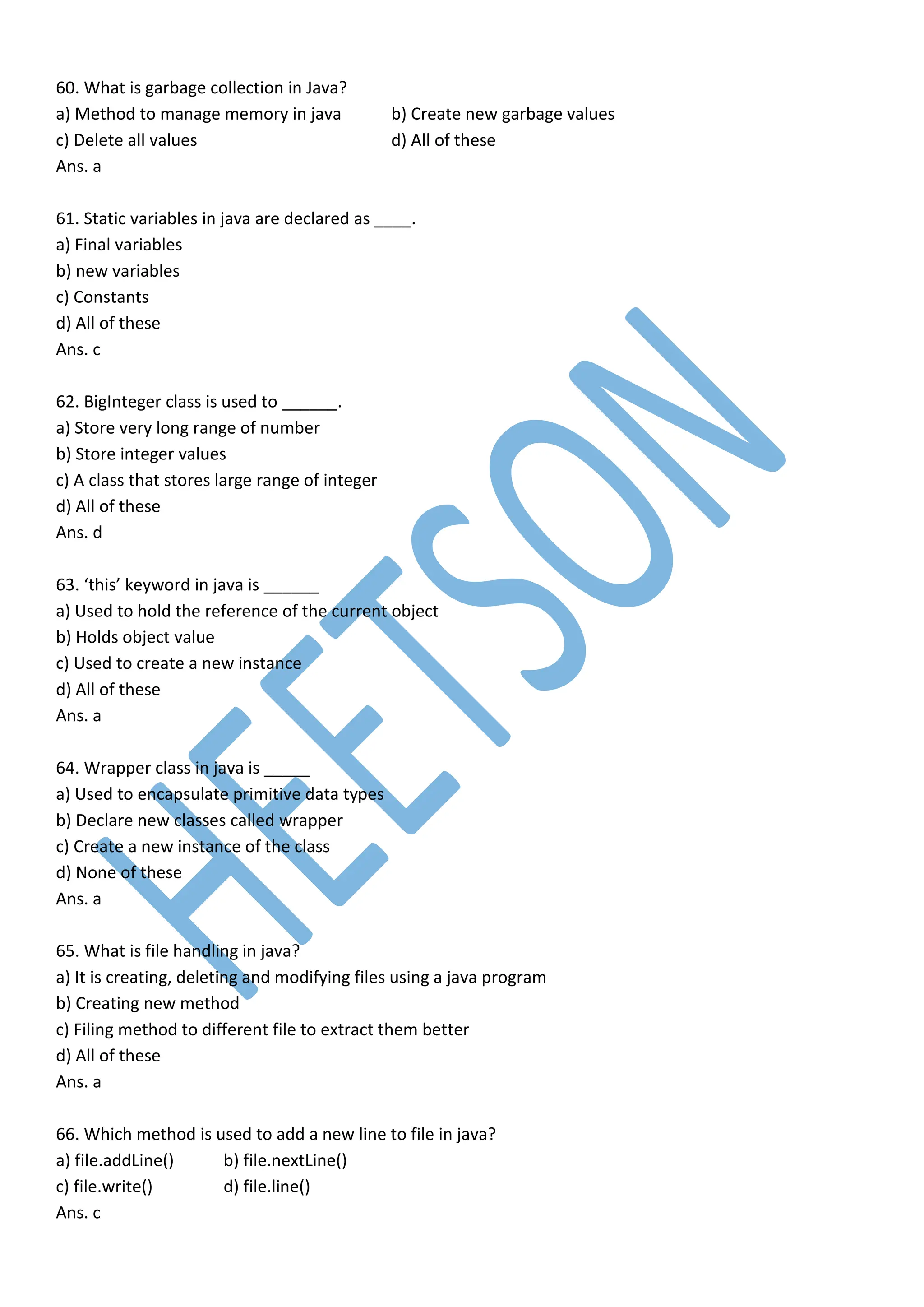 60. What is garbage collection in Java?
a) Method to manage memory in java b) Create new garbage values
c) Delete all values d) All of these
Ans. a
61. Static variables in java are declared as ____.
a) Final variables
b) new variables
c) Constants
d) All of these
Ans. c
62. BigInteger class is used to ______.
a) Store very long range of number
b) Store integer values
c) A class that stores large range of integer
d) All of these
Ans. d
63. ‘this’ keyword in java is ______
a) Used to hold the reference of the current object
b) Holds object value
c) Used to create a new instance
d) All of these
Ans. a
64. Wrapper class in java is _____
a) Used to encapsulate primitive data types
b) Declare new classes called wrapper
c) Create a new instance of the class
d) None of these
Ans. a
65. What is file handling in java?
a) It is creating, deleting and modifying files using a java program
b) Creating new method
c) Filing method to different file to extract them better
d) All of these
Ans. a
66. Which method is used to add a new line to file in java?
a) file.addLine() b) file.nextLine()
c) file.write() d) file.line()
Ans. c
 
