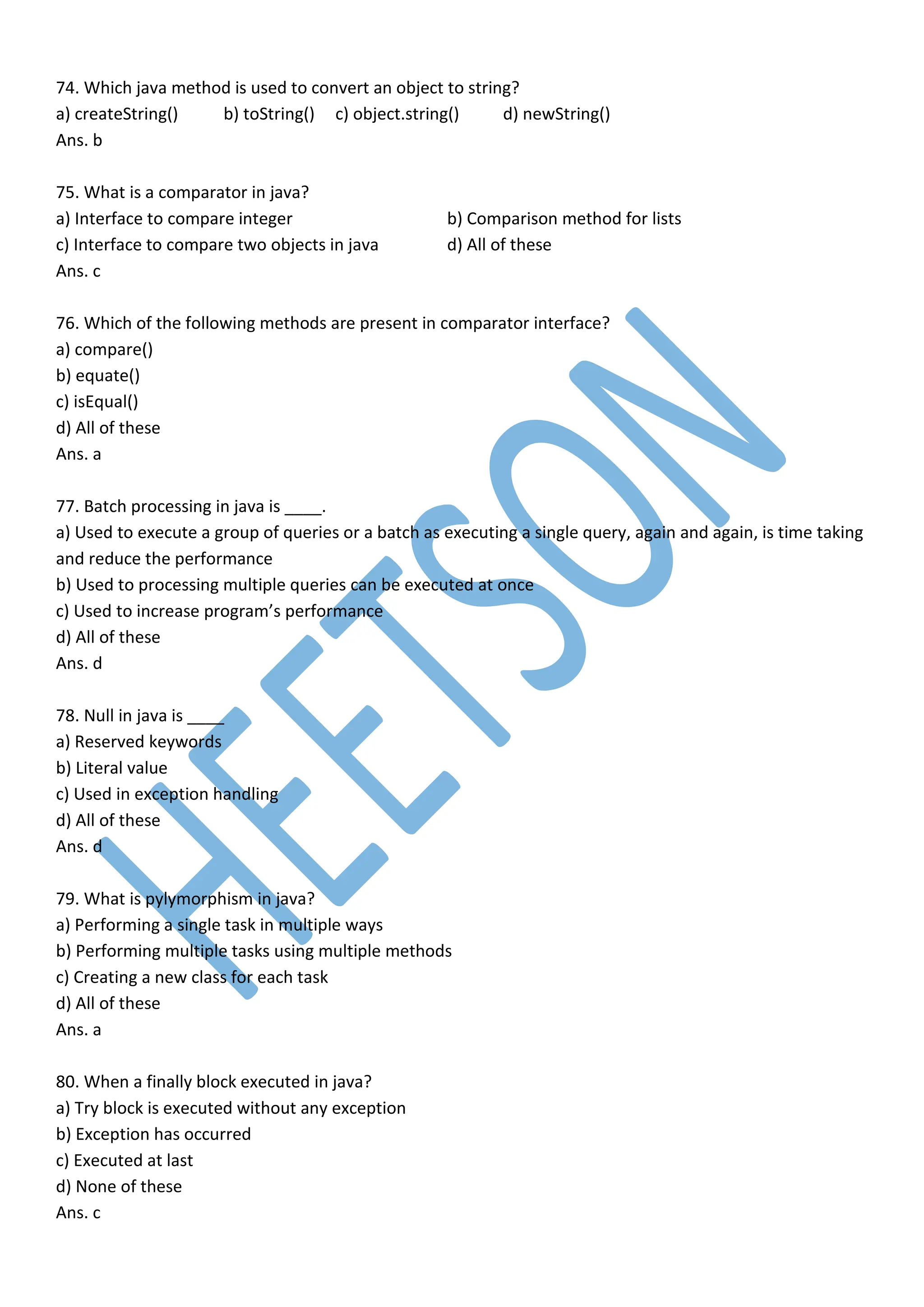 74. Which java method is used to convert an object to string?
a) createString() b) toString() c) object.string() d) newString()
Ans. b
75. What is a comparator in java?
a) Interface to compare integer b) Comparison method for lists
c) Interface to compare two objects in java d) All of these
Ans. c
76. Which of the following methods are present in comparator interface?
a) compare()
b) equate()
c) isEqual()
d) All of these
Ans. a
77. Batch processing in java is ____.
a) Used to execute a group of queries or a batch as executing a single query, again and again, is time taking
and reduce the performance
b) Used to processing multiple queries can be executed at once
c) Used to increase program’s performance
d) All of these
Ans. d
78. Null in java is ____
a) Reserved keywords
b) Literal value
c) Used in exception handling
d) All of these
Ans. d
79. What is pylymorphism in java?
a) Performing a single task in multiple ways
b) Performing multiple tasks using multiple methods
c) Creating a new class for each task
d) All of these
Ans. a
80. When a finally block executed in java?
a) Try block is executed without any exception
b) Exception has occurred
c) Executed at last
d) None of these
Ans. c
 