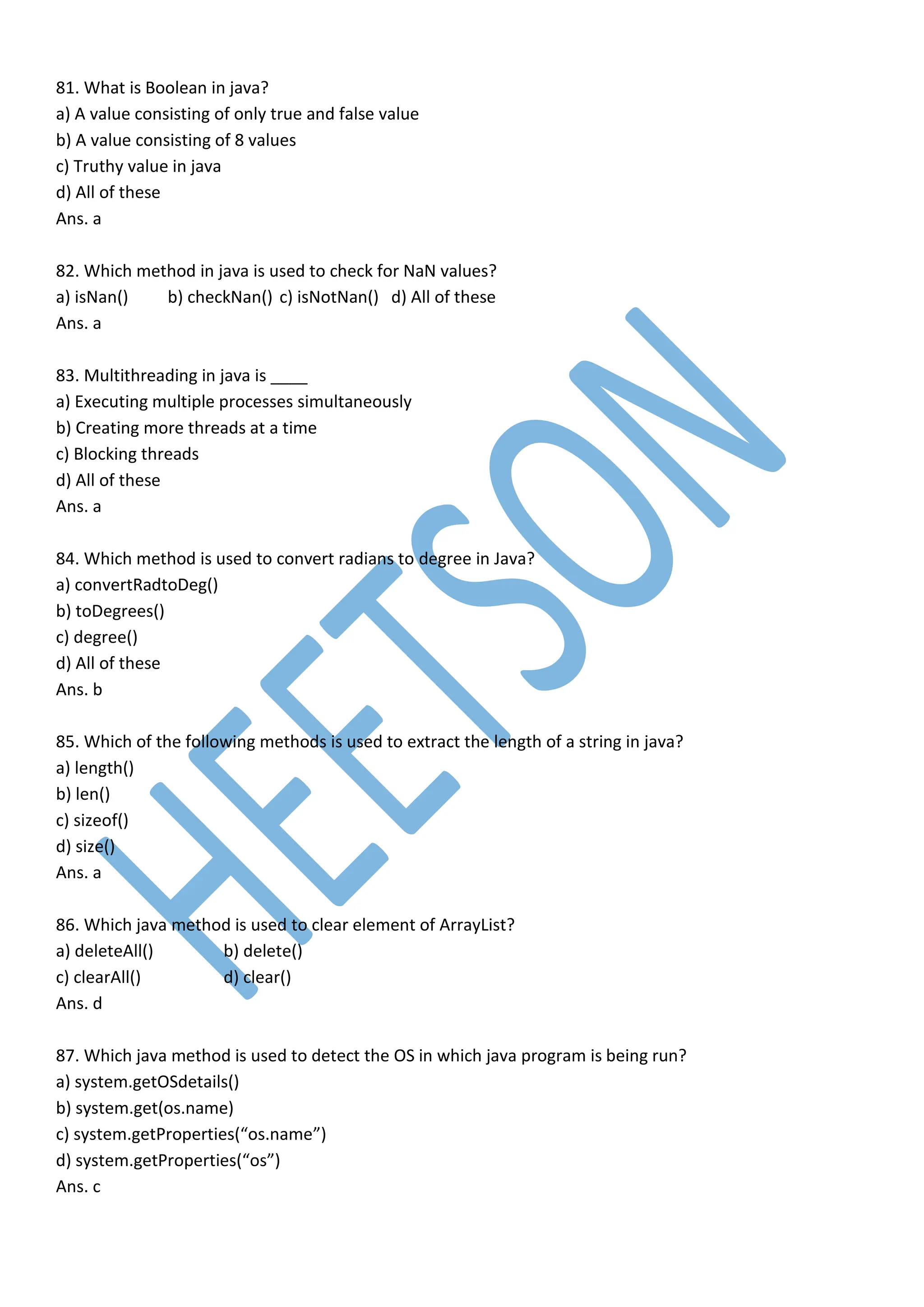 81. What is Boolean in java?
a) A value consisting of only true and false value
b) A value consisting of 8 values
c) Truthy value in java
d) All of these
Ans. a
82. Which method in java is used to check for NaN values?
a) isNan() b) checkNan() c) isNotNan() d) All of these
Ans. a
83. Multithreading in java is ____
a) Executing multiple processes simultaneously
b) Creating more threads at a time
c) Blocking threads
d) All of these
Ans. a
84. Which method is used to convert radians to degree in Java?
a) convertRadtoDeg()
b) toDegrees()
c) degree()
d) All of these
Ans. b
85. Which of the following methods is used to extract the length of a string in java?
a) length()
b) len()
c) sizeof()
d) size()
Ans. a
86. Which java method is used to clear element of ArrayList?
a) deleteAll() b) delete()
c) clearAll() d) clear()
Ans. d
87. Which java method is used to detect the OS in which java program is being run?
a) system.getOSdetails()
b) system.get(os.name)
c) system.getProperties(“os.name”)
d) system.getProperties(“os”)
Ans. c
 