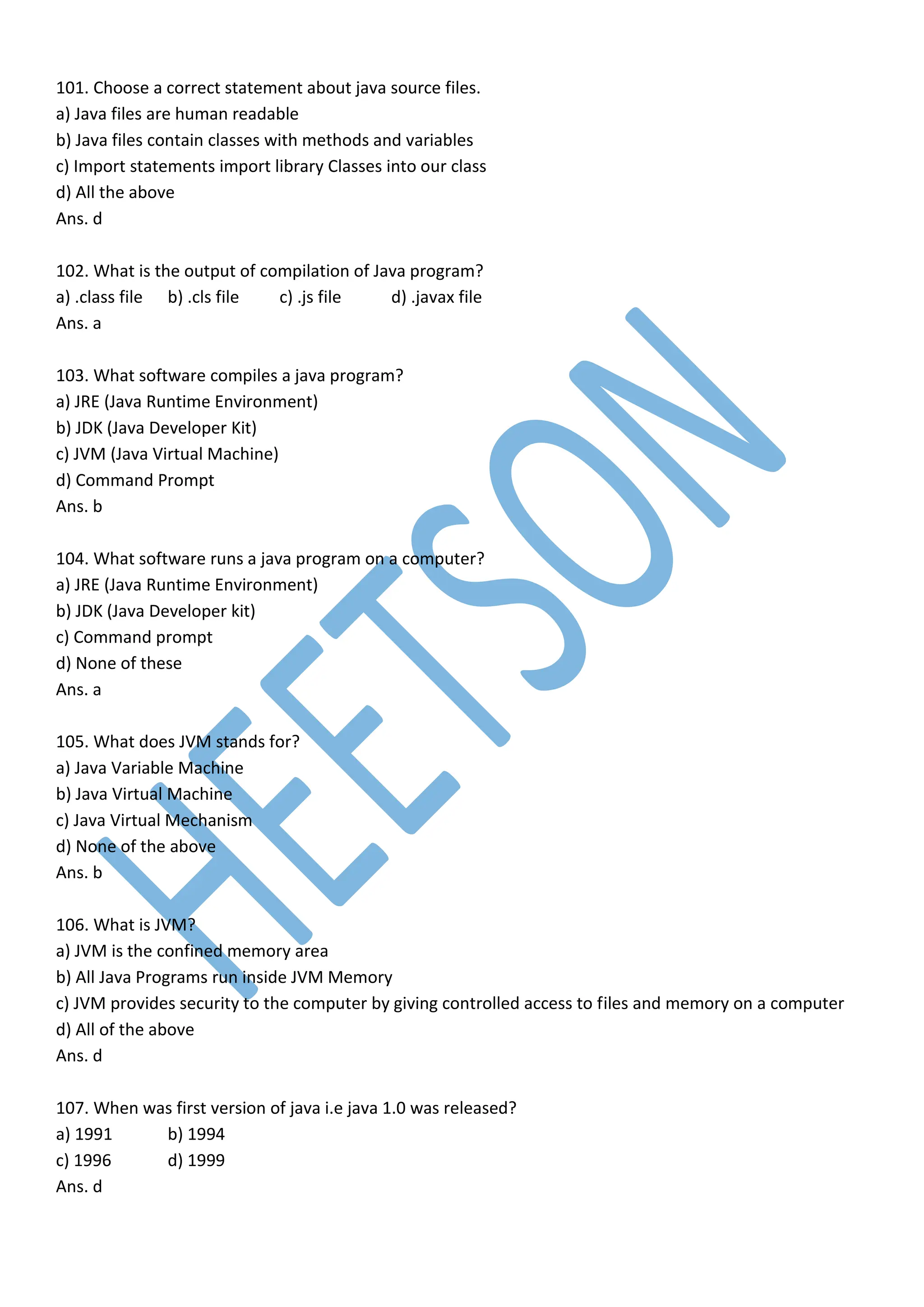 101. Choose a correct statement about java source files.
a) Java files are human readable
b) Java files contain classes with methods and variables
c) Import statements import library Classes into our class
d) All the above
Ans. d
102. What is the output of compilation of Java program?
a) .class file b) .cls file c) .js file d) .javax file
Ans. a
103. What software compiles a java program?
a) JRE (Java Runtime Environment)
b) JDK (Java Developer Kit)
c) JVM (Java Virtual Machine)
d) Command Prompt
Ans. b
104. What software runs a java program on a computer?
a) JRE (Java Runtime Environment)
b) JDK (Java Developer kit)
c) Command prompt
d) None of these
Ans. a
105. What does JVM stands for?
a) Java Variable Machine
b) Java Virtual Machine
c) Java Virtual Mechanism
d) None of the above
Ans. b
106. What is JVM?
a) JVM is the confined memory area
b) All Java Programs run inside JVM Memory
c) JVM provides security to the computer by giving controlled access to files and memory on a computer
d) All of the above
Ans. d
107. When was first version of java i.e java 1.0 was released?
a) 1991 b) 1994
c) 1996 d) 1999
Ans. d
 