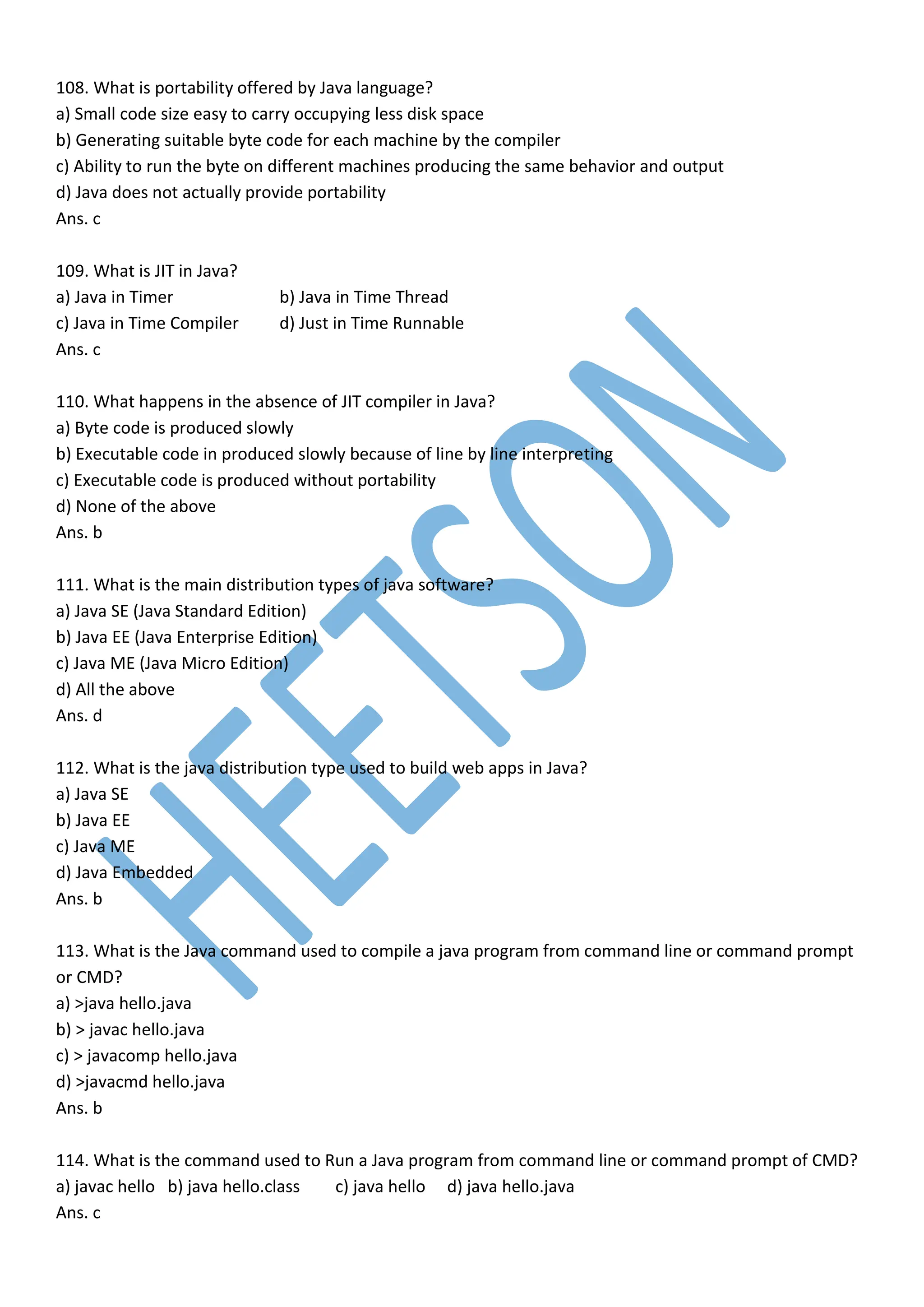 108. What is portability offered by Java language?
a) Small code size easy to carry occupying less disk space
b) Generating suitable byte code for each machine by the compiler
c) Ability to run the byte on different machines producing the same behavior and output
d) Java does not actually provide portability
Ans. c
109. What is JIT in Java?
a) Java in Timer b) Java in Time Thread
c) Java in Time Compiler d) Just in Time Runnable
Ans. c
110. What happens in the absence of JIT compiler in Java?
a) Byte code is produced slowly
b) Executable code in produced slowly because of line by line interpreting
c) Executable code is produced without portability
d) None of the above
Ans. b
111. What is the main distribution types of java software?
a) Java SE (Java Standard Edition)
b) Java EE (Java Enterprise Edition)
c) Java ME (Java Micro Edition)
d) All the above
Ans. d
112. What is the java distribution type used to build web apps in Java?
a) Java SE
b) Java EE
c) Java ME
d) Java Embedded
Ans. b
113. What is the Java command used to compile a java program from command line or command prompt
or CMD?
a) >java hello.java
b) > javac hello.java
c) > javacomp hello.java
d) >javacmd hello.java
Ans. b
114. What is the command used to Run a Java program from command line or command prompt of CMD?
a) javac hello b) java hello.class c) java hello d) java hello.java
Ans. c
 