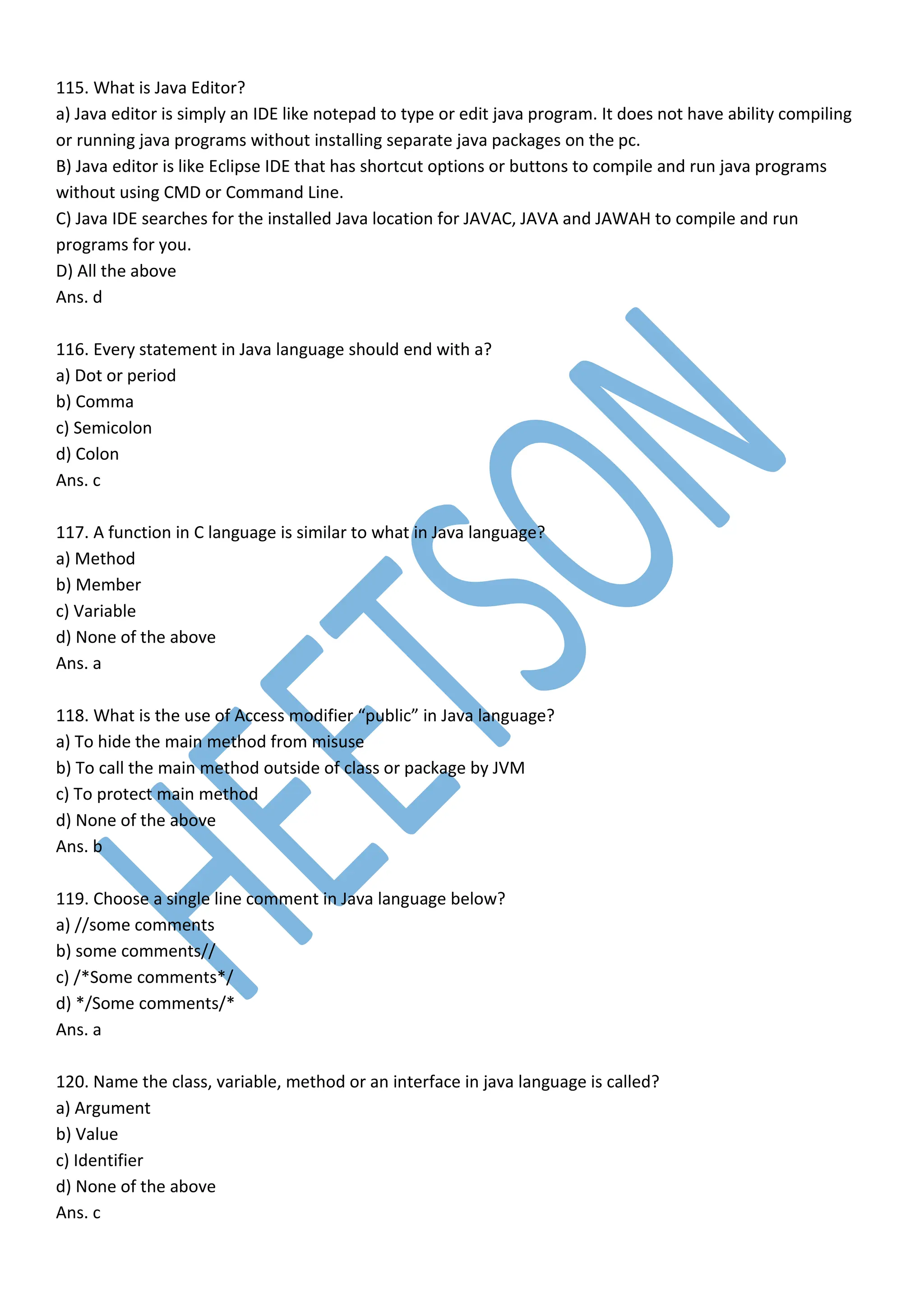 115. What is Java Editor?
a) Java editor is simply an IDE like notepad to type or edit java program. It does not have ability compiling
or running java programs without installing separate java packages on the pc.
B) Java editor is like Eclipse IDE that has shortcut options or buttons to compile and run java programs
without using CMD or Command Line.
C) Java IDE searches for the installed Java location for JAVAC, JAVA and JAWAH to compile and run
programs for you.
D) All the above
Ans. d
116. Every statement in Java language should end with a?
a) Dot or period
b) Comma
c) Semicolon
d) Colon
Ans. c
117. A function in C language is similar to what in Java language?
a) Method
b) Member
c) Variable
d) None of the above
Ans. a
118. What is the use of Access modifier “public” in Java language?
a) To hide the main method from misuse
b) To call the main method outside of class or package by JVM
c) To protect main method
d) None of the above
Ans. b
119. Choose a single line comment in Java language below?
a) //some comments
b) some comments//
c) /*Some comments*/
d) */Some comments/*
Ans. a
120. Name the class, variable, method or an interface in java language is called?
a) Argument
b) Value
c) Identifier
d) None of the above
Ans. c
 