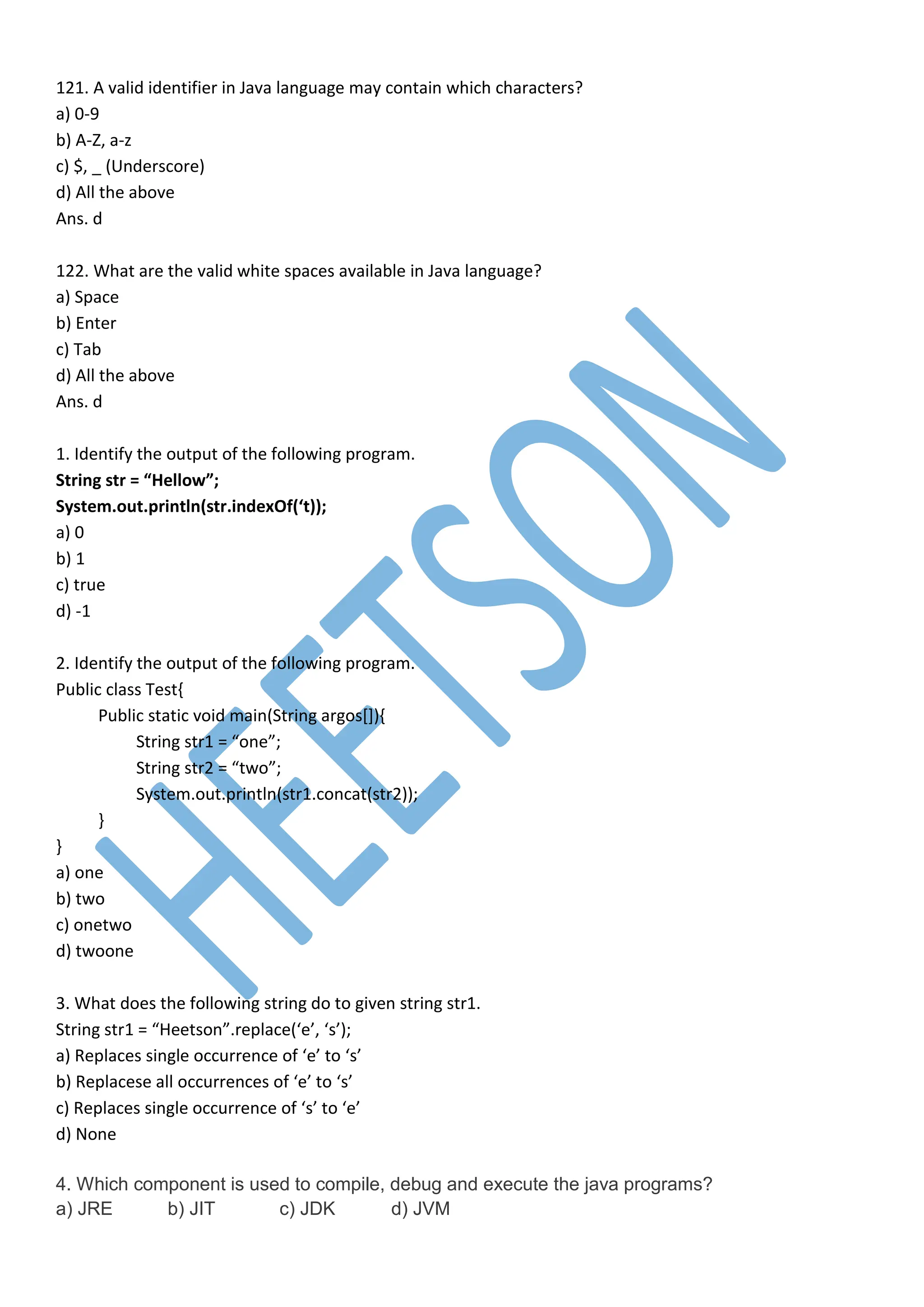 121. A valid identifier in Java language may contain which characters?
a) 0-9
b) A-Z, a-z
c) $, _ (Underscore)
d) All the above
Ans. d
122. What are the valid white spaces available in Java language?
a) Space
b) Enter
c) Tab
d) All the above
Ans. d
1. Identify the output of the following program.
String str = “Hellow”;
System.out.println(str.indexOf(‘t));
a) 0
b) 1
c) true
d) -1
2. Identify the output of the following program.
Public class Test{
Public static void main(String argos[]){
String str1 = “one”;
String str2 = “two”;
System.out.println(str1.concat(str2));
}
}
a) one
b) two
c) onetwo
d) twoone
3. What does the following string do to given string str1.
String str1 = “Heetson”.replace(‘e’, ‘s’);
a) Replaces single occurrence of ‘e’ to ‘s’
b) Replacese all occurrences of ‘e’ to ‘s’
c) Replaces single occurrence of ‘s’ to ‘e’
d) None
4. Which component is used to compile, debug and execute the java programs?
a) JRE b) JIT c) JDK d) JVM
 
