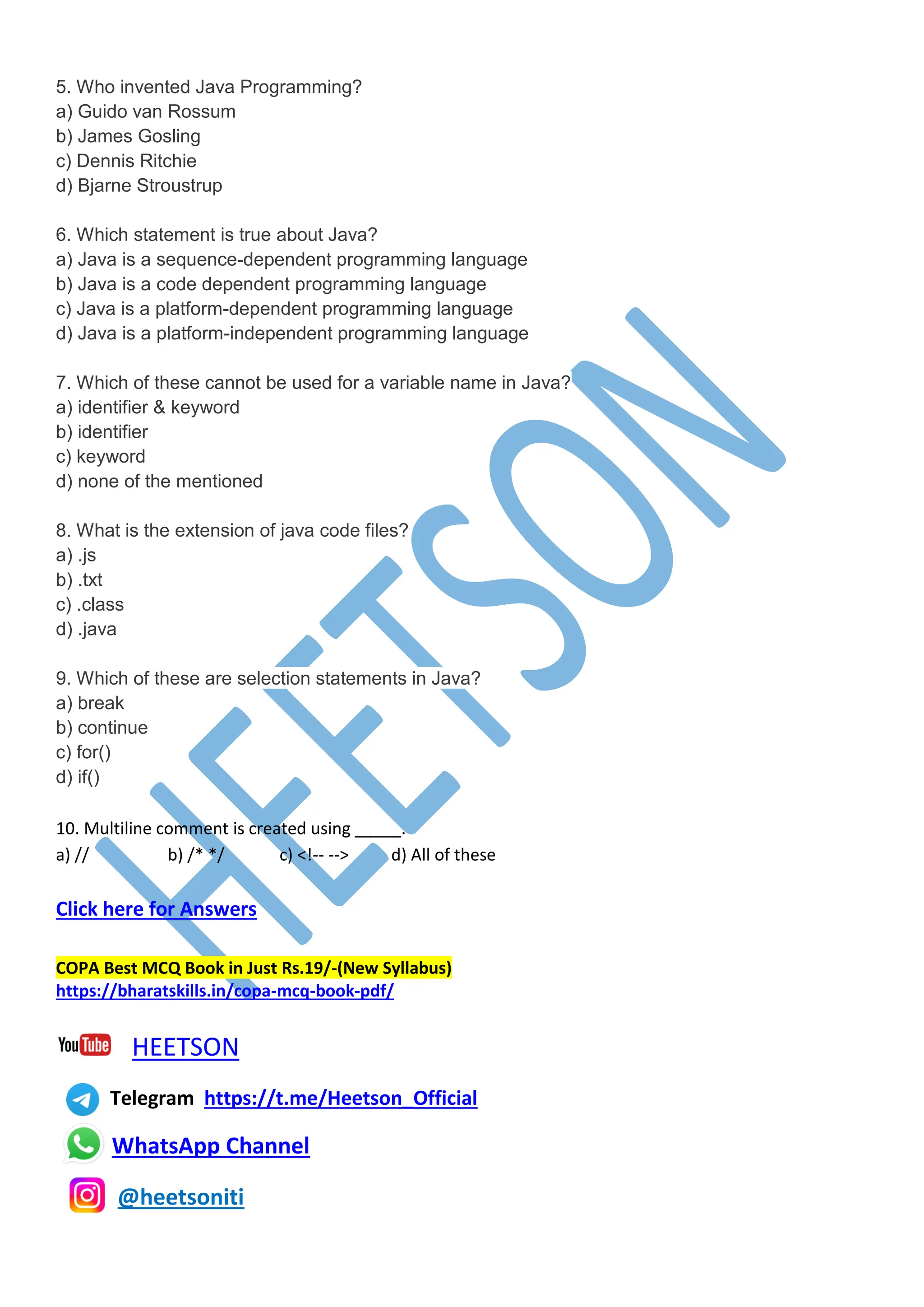 5. Who invented Java Programming?
a) Guido van Rossum
b) James Gosling
c) Dennis Ritchie
d) Bjarne Stroustrup
6. Which statement is true about Java?
a) Java is a sequence-dependent programming language
b) Java is a code dependent programming language
c) Java is a platform-dependent programming language
d) Java is a platform-independent programming language
7. Which of these cannot be used for a variable name in Java?
a) identifier & keyword
b) identifier
c) keyword
d) none of the mentioned
8. What is the extension of java code files?
a) .js
b) .txt
c) .class
d) .java
9. Which of these are selection statements in Java?
a) break
b) continue
c) for()
d) if()
10. Multiline comment is created using _____.
a) // b) /* */ c) <!-- --> d) All of these
Click here for Answers
COPA Best MCQ Book in Just Rs.19/-(New Syllabus)
https://bharatskills.in/copa-mcq-book-pdf/
HEETSON
Telegram https://t.me/Heetson_Official
WhatsApp Channel
@heetsoniti
 