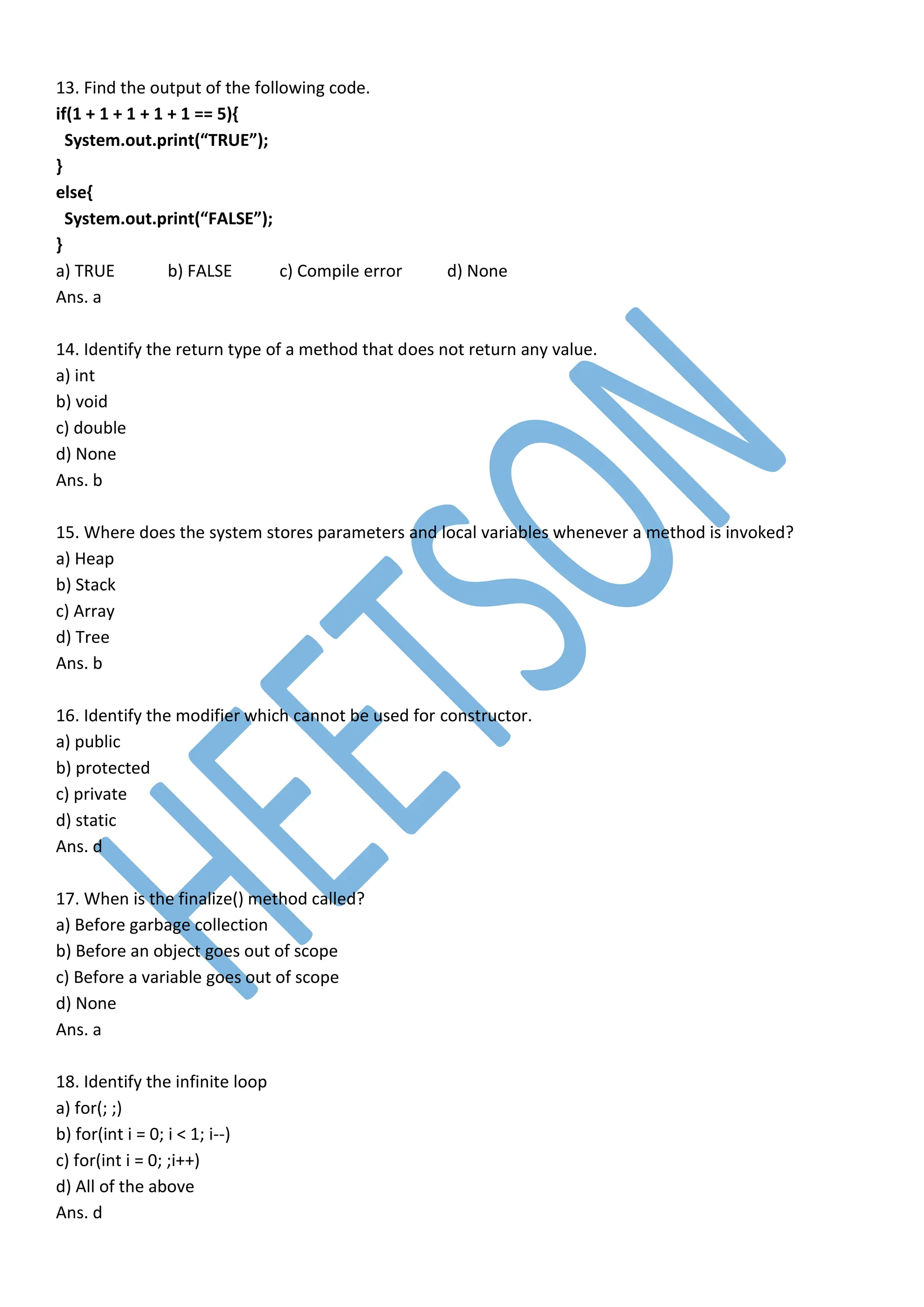 13. Find the output of the following code.
if(1 + 1 + 1 + 1 + 1 == 5){
System.out.print(“TRUE”);
}
else{
System.out.print(“FALSE”);
}
a) TRUE b) FALSE c) Compile error d) None
Ans. a
14. Identify the return type of a method that does not return any value.
a) int
b) void
c) double
d) None
Ans. b
15. Where does the system stores parameters and local variables whenever a method is invoked?
a) Heap
b) Stack
c) Array
d) Tree
Ans. b
16. Identify the modifier which cannot be used for constructor.
a) public
b) protected
c) private
d) static
Ans. d
17. When is the finalize() method called?
a) Before garbage collection
b) Before an object goes out of scope
c) Before a variable goes out of scope
d) None
Ans. a
18. Identify the infinite loop
a) for(; ;)
b) for(int i = 0; i < 1; i--)
c) for(int i = 0; ;i++)
d) All of the above
Ans. d
 