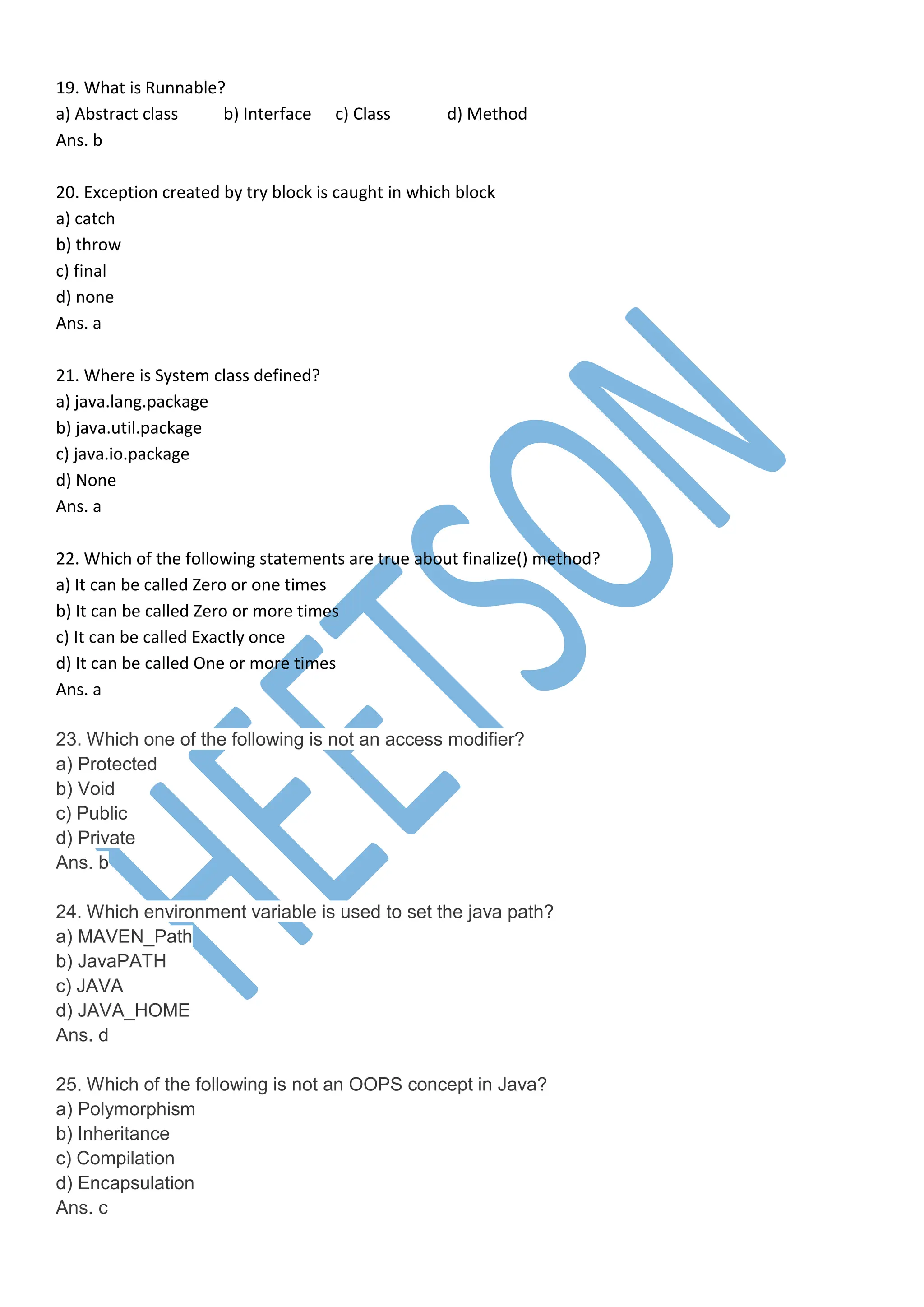 19. What is Runnable?
a) Abstract class b) Interface c) Class d) Method
Ans. b
20. Exception created by try block is caught in which block
a) catch
b) throw
c) final
d) none
Ans. a
21. Where is System class defined?
a) java.lang.package
b) java.util.package
c) java.io.package
d) None
Ans. a
22. Which of the following statements are true about finalize() method?
a) It can be called Zero or one times
b) It can be called Zero or more times
c) It can be called Exactly once
d) It can be called One or more times
Ans. a
23. Which one of the following is not an access modifier?
a) Protected
b) Void
c) Public
d) Private
Ans. b
24. Which environment variable is used to set the java path?
a) MAVEN_Path
b) JavaPATH
c) JAVA
d) JAVA_HOME
Ans. d
25. Which of the following is not an OOPS concept in Java?
a) Polymorphism
b) Inheritance
c) Compilation
d) Encapsulation
Ans. c
 