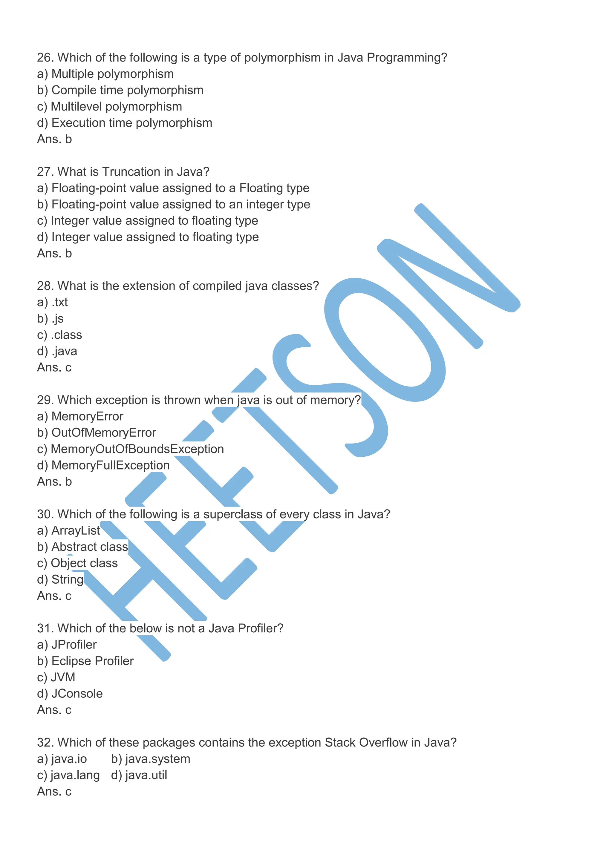 26. Which of the following is a type of polymorphism in Java Programming?
a) Multiple polymorphism
b) Compile time polymorphism
c) Multilevel polymorphism
d) Execution time polymorphism
Ans. b
27. What is Truncation in Java?
a) Floating-point value assigned to a Floating type
b) Floating-point value assigned to an integer type
c) Integer value assigned to floating type
d) Integer value assigned to floating type
Ans. b
28. What is the extension of compiled java classes?
a) .txt
b) .js
c) .class
d) .java
Ans. c
29. Which exception is thrown when java is out of memory?
a) MemoryError
b) OutOfMemoryError
c) MemoryOutOfBoundsException
d) MemoryFullException
Ans. b
30. Which of the following is a superclass of every class in Java?
a) ArrayList
b) Abstract class
c) Object class
d) String
Ans. c
31. Which of the below is not a Java Profiler?
a) JProfiler
b) Eclipse Profiler
c) JVM
d) JConsole
Ans. c
32. Which of these packages contains the exception Stack Overflow in Java?
a) java.io b) java.system
c) java.lang d) java.util
Ans. c
 