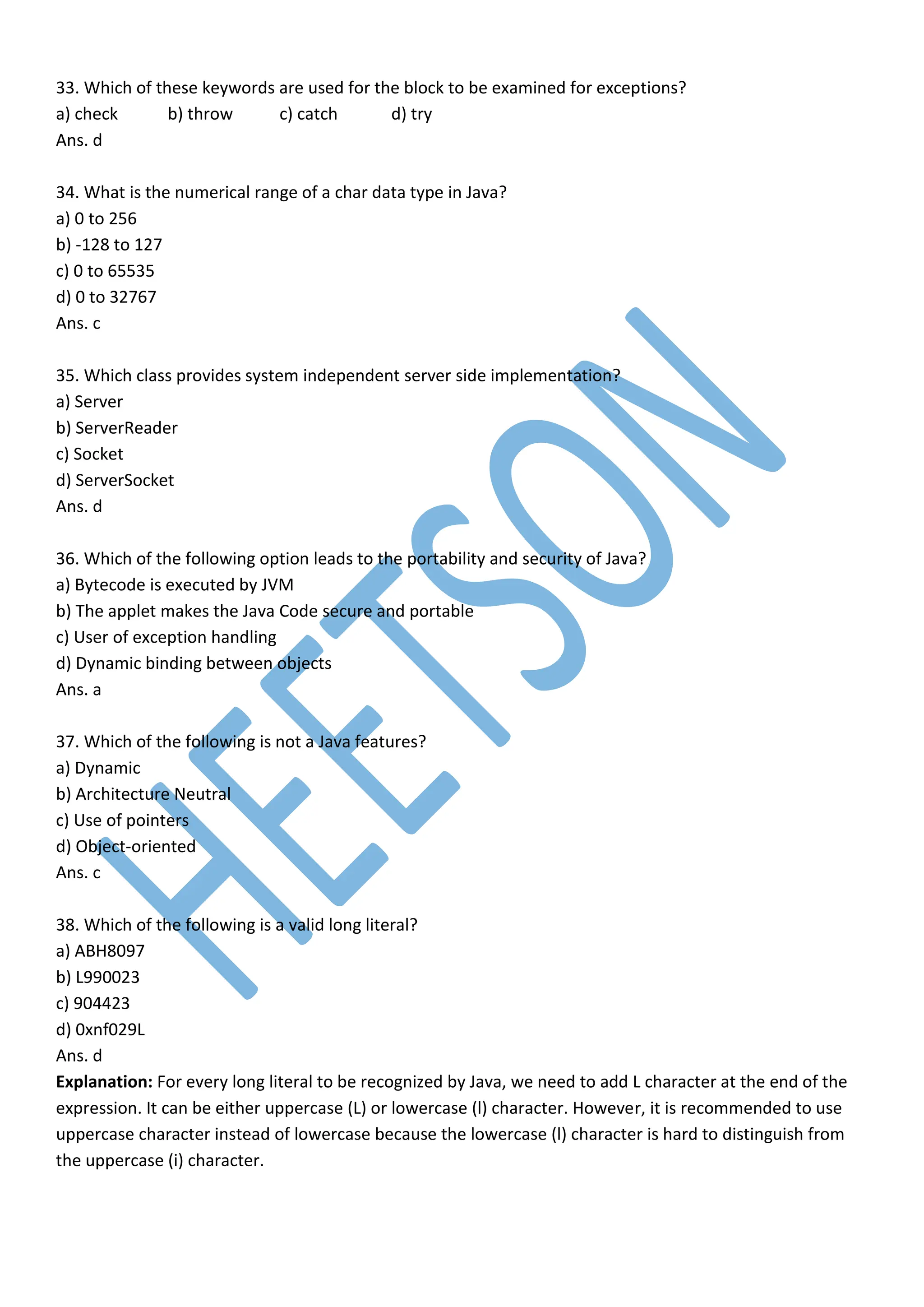 33. Which of these keywords are used for the block to be examined for exceptions?
a) check b) throw c) catch d) try
Ans. d
34. What is the numerical range of a char data type in Java?
a) 0 to 256
b) -128 to 127
c) 0 to 65535
d) 0 to 32767
Ans. c
35. Which class provides system independent server side implementation?
a) Server
b) ServerReader
c) Socket
d) ServerSocket
Ans. d
36. Which of the following option leads to the portability and security of Java?
a) Bytecode is executed by JVM
b) The applet makes the Java Code secure and portable
c) User of exception handling
d) Dynamic binding between objects
Ans. a
37. Which of the following is not a Java features?
a) Dynamic
b) Architecture Neutral
c) Use of pointers
d) Object-oriented
Ans. c
38. Which of the following is a valid long literal?
a) ABH8097
b) L990023
c) 904423
d) 0xnf029L
Ans. d
Explanation: For every long literal to be recognized by Java, we need to add L character at the end of the
expression. It can be either uppercase (L) or lowercase (l) character. However, it is recommended to use
uppercase character instead of lowercase because the lowercase (l) character is hard to distinguish from
the uppercase (i) character.
 