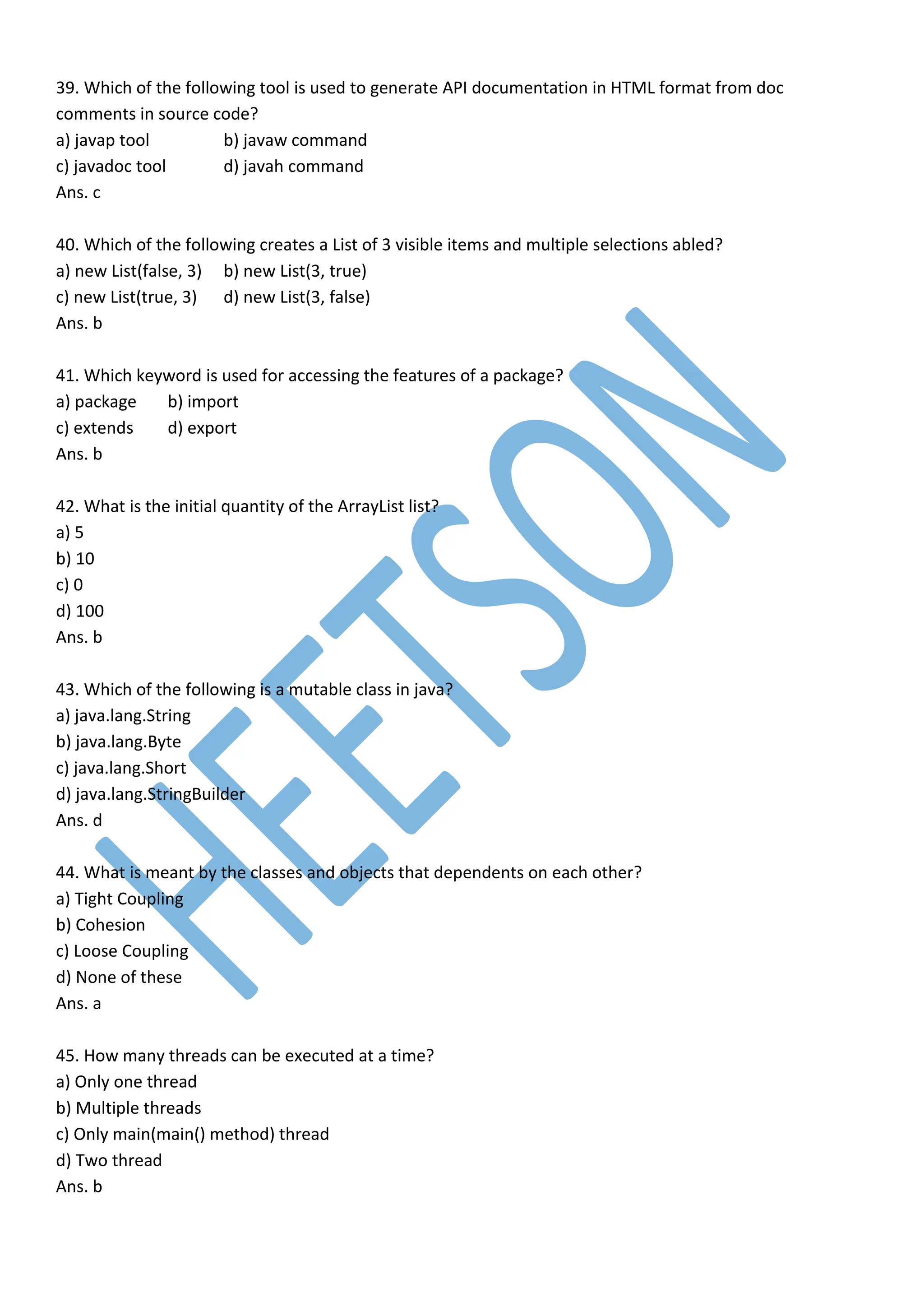 39. Which of the following tool is used to generate API documentation in HTML format from doc
comments in source code?
a) javap tool b) javaw command
c) javadoc tool d) javah command
Ans. c
40. Which of the following creates a List of 3 visible items and multiple selections abled?
a) new List(false, 3) b) new List(3, true)
c) new List(true, 3) d) new List(3, false)
Ans. b
41. Which keyword is used for accessing the features of a package?
a) package b) import
c) extends d) export
Ans. b
42. What is the initial quantity of the ArrayList list?
a) 5
b) 10
c) 0
d) 100
Ans. b
43. Which of the following is a mutable class in java?
a) java.lang.String
b) java.lang.Byte
c) java.lang.Short
d) java.lang.StringBuilder
Ans. d
44. What is meant by the classes and objects that dependents on each other?
a) Tight Coupling
b) Cohesion
c) Loose Coupling
d) None of these
Ans. a
45. How many threads can be executed at a time?
a) Only one thread
b) Multiple threads
c) Only main(main() method) thread
d) Two thread
Ans. b
 