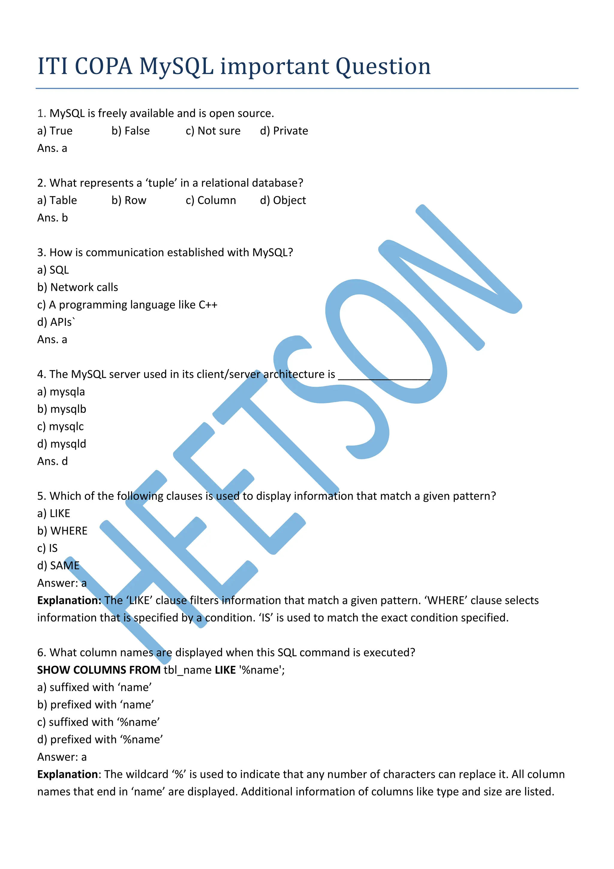 ITI COPA MySQL important Question
1. MySQL is freely available and is open source.
a) True b) False c) Not sure d) Private
Ans. a
2. What represents a ‘tuple’ in a relational database?
a) Table b) Row c) Column d) Object
Ans. b
3. How is communication established with MySQL?
a) SQL
b) Network calls
c) A programming language like C++
d) APIs`
Ans. a
4. The MySQL server used in its client/server architecture is _______________
a) mysqla
b) mysqlb
c) mysqlc
d) mysqld
Ans. d
5. Which of the following clauses is used to display information that match a given pattern?
a) LIKE
b) WHERE
c) IS
d) SAME
Answer: a
Explanation: The ‘LIKE’ clause filters information that match a given pattern. ‘WHERE’ clause selects
information that is specified by a condition. ‘IS’ is used to match the exact condition specified.
6. What column names are displayed when this SQL command is executed?
SHOW COLUMNS FROM tbl_name LIKE '%name';
a) suffixed with ‘name’
b) prefixed with ‘name’
c) suffixed with ‘%name’
d) prefixed with ‘%name’
Answer: a
Explanation: The wildcard ‘%’ is used to indicate that any number of characters can replace it. All column
names that end in ‘name’ are displayed. Additional information of columns like type and size are listed.
 