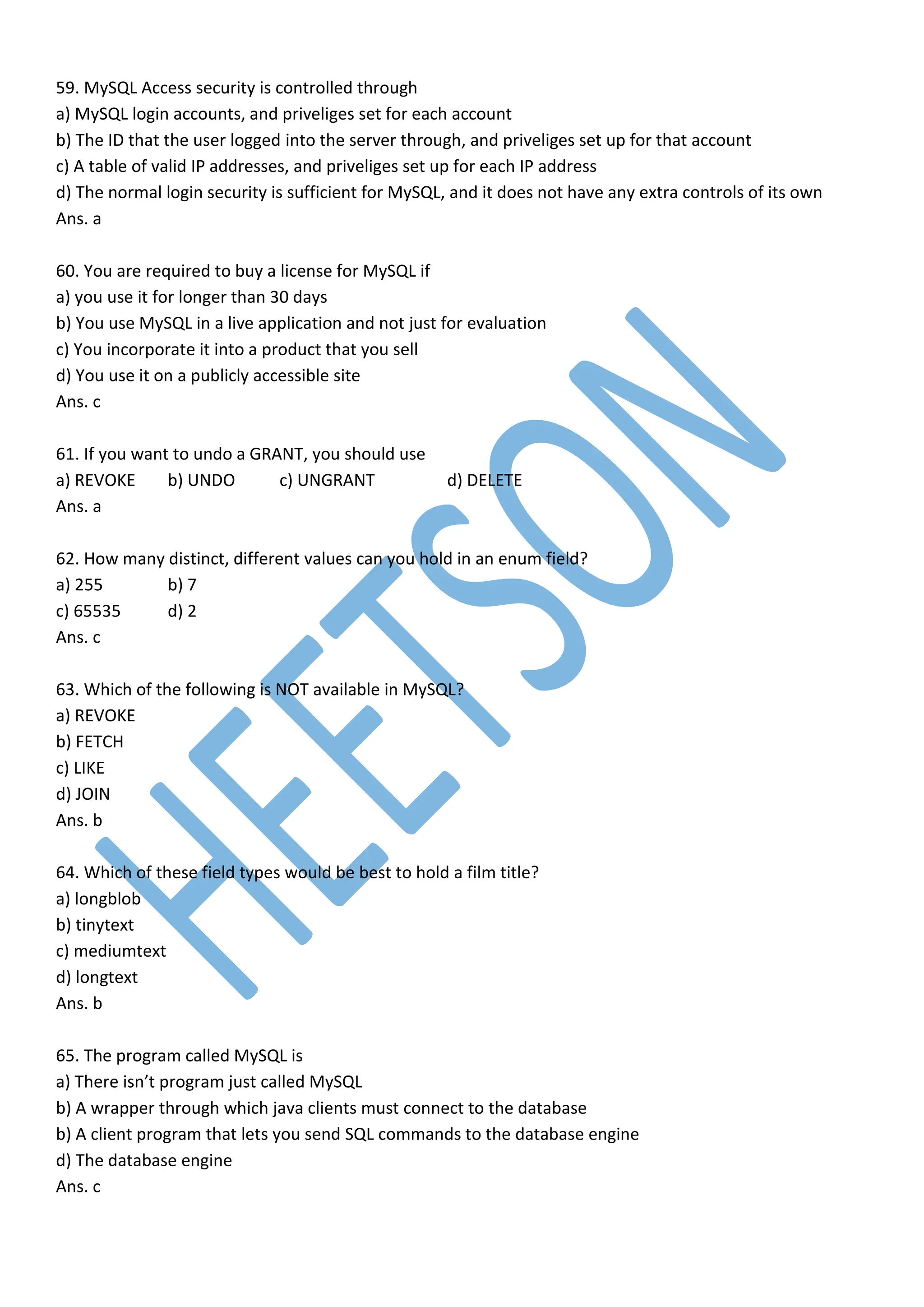 59. MySQL Access security is controlled through
a) MySQL login accounts, and priveliges set for each account
b) The ID that the user logged into the server through, and priveliges set up for that account
c) A table of valid IP addresses, and priveliges set up for each IP address
d) The normal login security is sufficient for MySQL, and it does not have any extra controls of its own
Ans. a
60. You are required to buy a license for MySQL if
a) you use it for longer than 30 days
b) You use MySQL in a live application and not just for evaluation
c) You incorporate it into a product that you sell
d) You use it on a publicly accessible site
Ans. c
61. If you want to undo a GRANT, you should use
a) REVOKE b) UNDO c) UNGRANT d) DELETE
Ans. a
62. How many distinct, different values can you hold in an enum field?
a) 255 b) 7
c) 65535 d) 2
Ans. c
63. Which of the following is NOT available in MySQL?
a) REVOKE
b) FETCH
c) LIKE
d) JOIN
Ans. b
64. Which of these field types would be best to hold a film title?
a) longblob
b) tinytext
c) mediumtext
d) longtext
Ans. b
65. The program called MySQL is
a) There isn’t program just called MySQL
b) A wrapper through which java clients must connect to the database
b) A client program that lets you send SQL commands to the database engine
d) The database engine
Ans. c
 