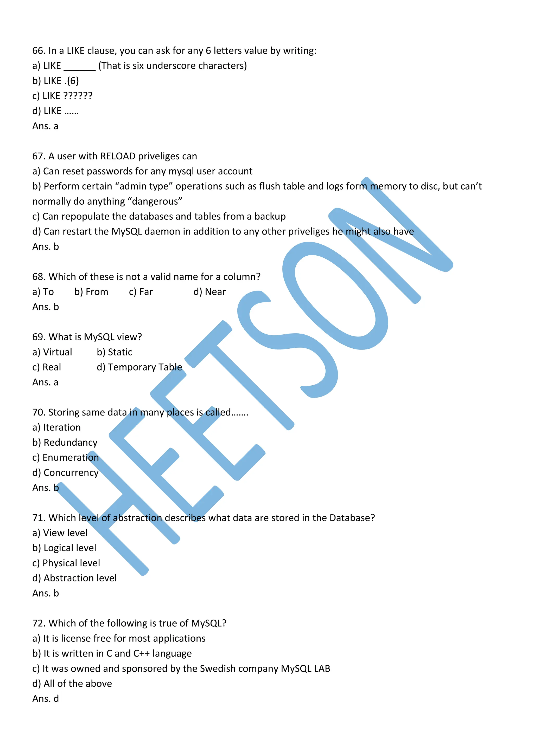 66. In a LIKE clause, you can ask for any 6 letters value by writing:
a) LIKE ______ (That is six underscore characters)
b) LIKE .{6}
c) LIKE ??????
d) LIKE ……
Ans. a
67. A user with RELOAD priveliges can
a) Can reset passwords for any mysql user account
b) Perform certain “admin type” operations such as flush table and logs form memory to disc, but can’t
normally do anything “dangerous”
c) Can repopulate the databases and tables from a backup
d) Can restart the MySQL daemon in addition to any other priveliges he might also have
Ans. b
68. Which of these is not a valid name for a column?
a) To b) From c) Far d) Near
Ans. b
69. What is MySQL view?
a) Virtual b) Static
c) Real d) Temporary Table
Ans. a
70. Storing same data in many places is called…….
a) Iteration
b) Redundancy
c) Enumeration
d) Concurrency
Ans. b
71. Which level of abstraction describes what data are stored in the Database?
a) View level
b) Logical level
c) Physical level
d) Abstraction level
Ans. b
72. Which of the following is true of MySQL?
a) It is license free for most applications
b) It is written in C and C++ language
c) It was owned and sponsored by the Swedish company MySQL LAB
d) All of the above
Ans. d
 
