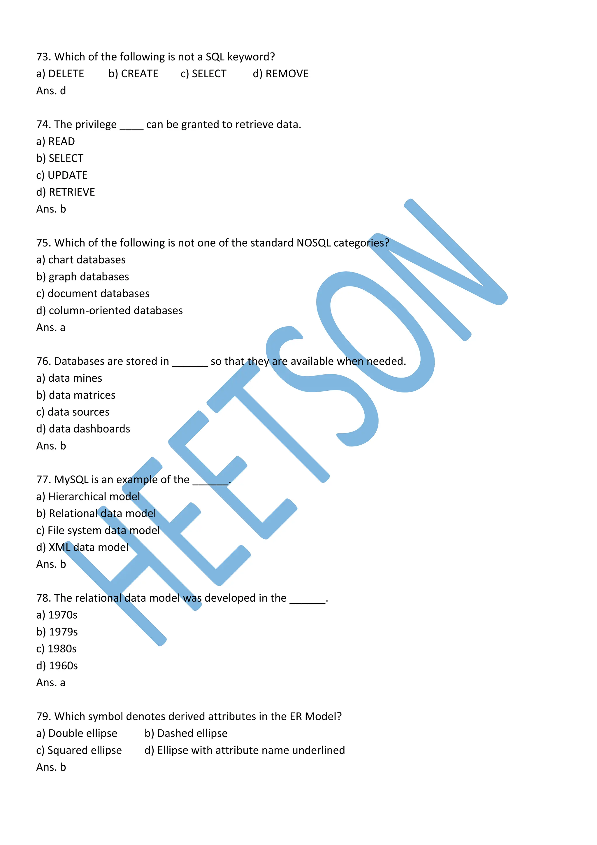 73. Which of the following is not a SQL keyword?
a) DELETE b) CREATE c) SELECT d) REMOVE
Ans. d
74. The privilege ____ can be granted to retrieve data.
a) READ
b) SELECT
c) UPDATE
d) RETRIEVE
Ans. b
75. Which of the following is not one of the standard NOSQL categories?
a) chart databases
b) graph databases
c) document databases
d) column-oriented databases
Ans. a
76. Databases are stored in ______ so that they are available when needed.
a) data mines
b) data matrices
c) data sources
d) data dashboards
Ans. b
77. MySQL is an example of the ______.
a) Hierarchical model
b) Relational data model
c) File system data model
d) XML data model
Ans. b
78. The relational data model was developed in the ______.
a) 1970s
b) 1979s
c) 1980s
d) 1960s
Ans. a
79. Which symbol denotes derived attributes in the ER Model?
a) Double ellipse b) Dashed ellipse
c) Squared ellipse d) Ellipse with attribute name underlined
Ans. b
 