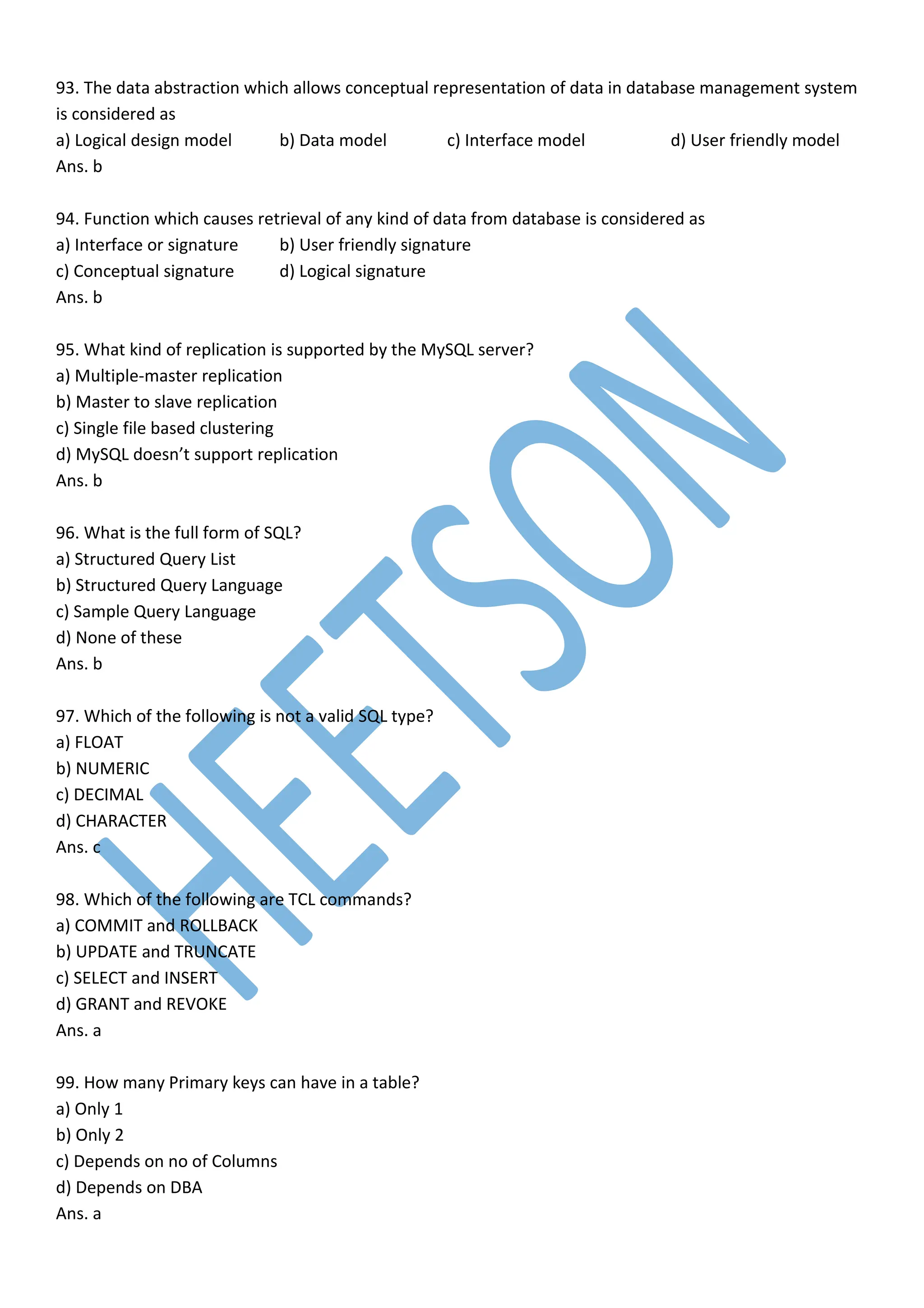 93. The data abstraction which allows conceptual representation of data in database management system
is considered as
a) Logical design model b) Data model c) Interface model d) User friendly model
Ans. b
94. Function which causes retrieval of any kind of data from database is considered as
a) Interface or signature b) User friendly signature
c) Conceptual signature d) Logical signature
Ans. b
95. What kind of replication is supported by the MySQL server?
a) Multiple-master replication
b) Master to slave replication
c) Single file based clustering
d) MySQL doesn’t support replication
Ans. b
96. What is the full form of SQL?
a) Structured Query List
b) Structured Query Language
c) Sample Query Language
d) None of these
Ans. b
97. Which of the following is not a valid SQL type?
a) FLOAT
b) NUMERIC
c) DECIMAL
d) CHARACTER
Ans. c
98. Which of the following are TCL commands?
a) COMMIT and ROLLBACK
b) UPDATE and TRUNCATE
c) SELECT and INSERT
d) GRANT and REVOKE
Ans. a
99. How many Primary keys can have in a table?
a) Only 1
b) Only 2
c) Depends on no of Columns
d) Depends on DBA
Ans. a
 