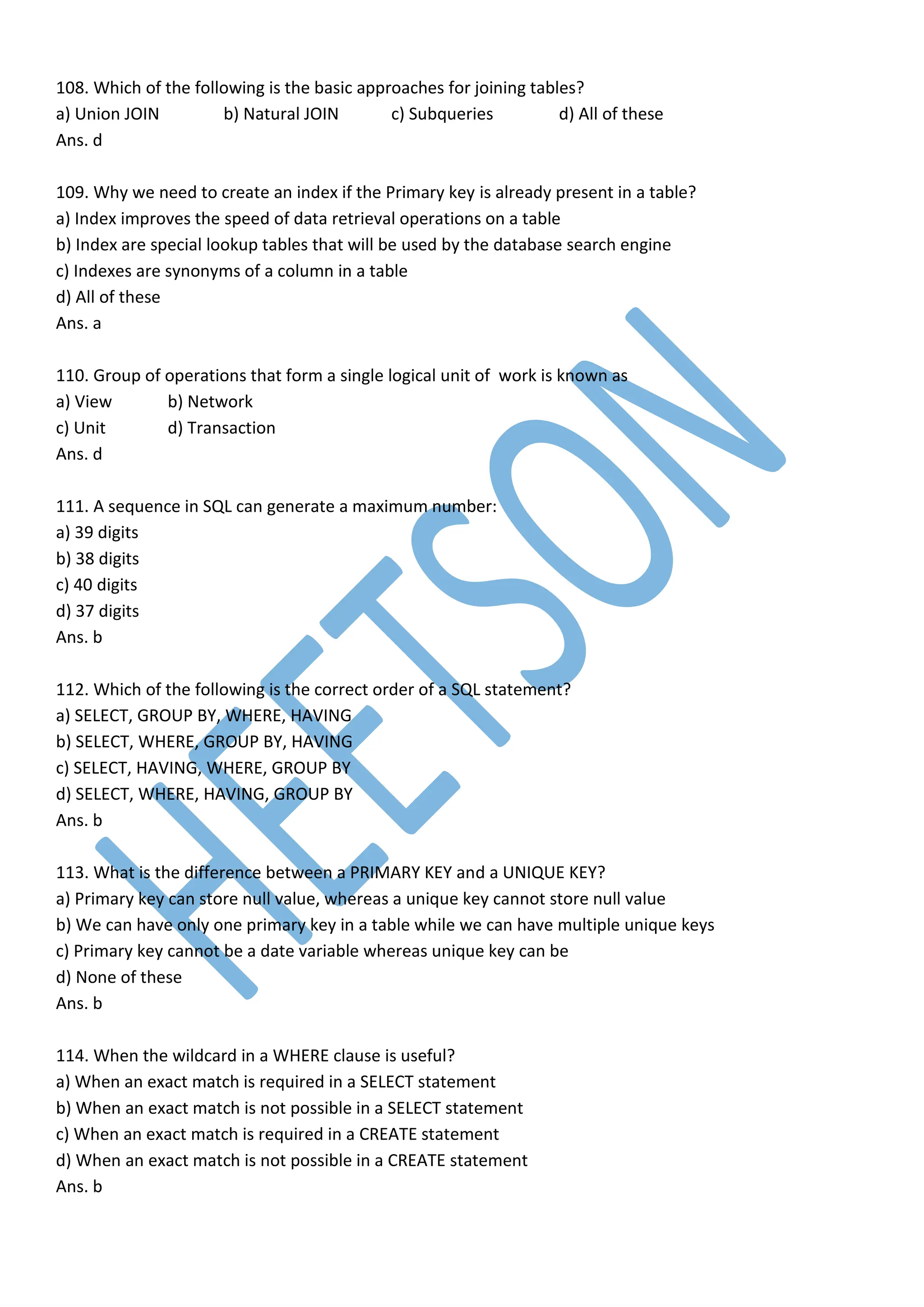 108. Which of the following is the basic approaches for joining tables?
a) Union JOIN b) Natural JOIN c) Subqueries d) All of these
Ans. d
109. Why we need to create an index if the Primary key is already present in a table?
a) Index improves the speed of data retrieval operations on a table
b) Index are special lookup tables that will be used by the database search engine
c) Indexes are synonyms of a column in a table
d) All of these
Ans. a
110. Group of operations that form a single logical unit of work is known as
a) View b) Network
c) Unit d) Transaction
Ans. d
111. A sequence in SQL can generate a maximum number:
a) 39 digits
b) 38 digits
c) 40 digits
d) 37 digits
Ans. b
112. Which of the following is the correct order of a SQL statement?
a) SELECT, GROUP BY, WHERE, HAVING
b) SELECT, WHERE, GROUP BY, HAVING
c) SELECT, HAVING, WHERE, GROUP BY
d) SELECT, WHERE, HAVING, GROUP BY
Ans. b
113. What is the difference between a PRIMARY KEY and a UNIQUE KEY?
a) Primary key can store null value, whereas a unique key cannot store null value
b) We can have only one primary key in a table while we can have multiple unique keys
c) Primary key cannot be a date variable whereas unique key can be
d) None of these
Ans. b
114. When the wildcard in a WHERE clause is useful?
a) When an exact match is required in a SELECT statement
b) When an exact match is not possible in a SELECT statement
c) When an exact match is required in a CREATE statement
d) When an exact match is not possible in a CREATE statement
Ans. b
 
