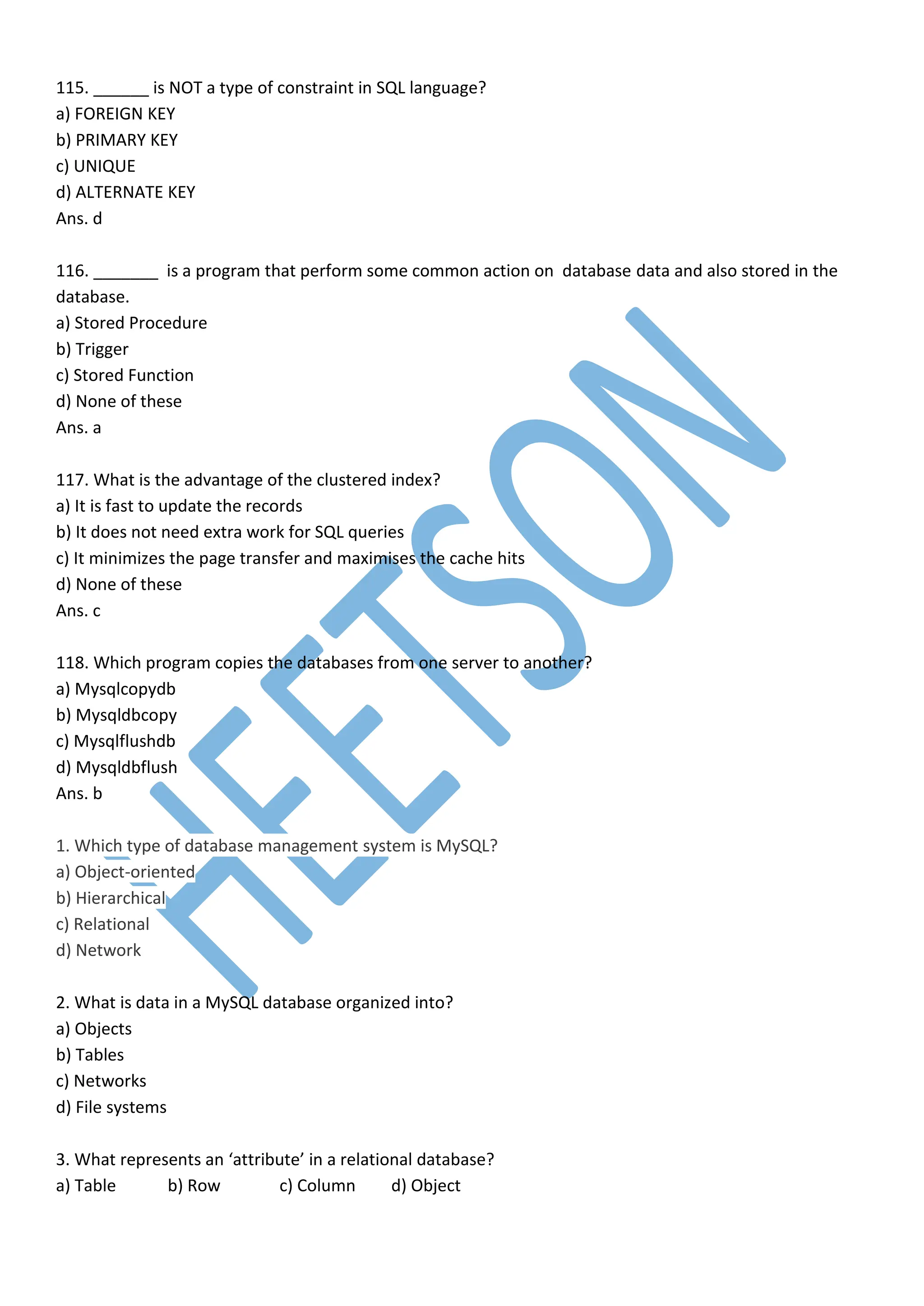115. ______ is NOT a type of constraint in SQL language?
a) FOREIGN KEY
b) PRIMARY KEY
c) UNIQUE
d) ALTERNATE KEY
Ans. d
116. _______ is a program that perform some common action on database data and also stored in the
database.
a) Stored Procedure
b) Trigger
c) Stored Function
d) None of these
Ans. a
117. What is the advantage of the clustered index?
a) It is fast to update the records
b) It does not need extra work for SQL queries
c) It minimizes the page transfer and maximises the cache hits
d) None of these
Ans. c
118. Which program copies the databases from one server to another?
a) Mysqlcopydb
b) Mysqldbcopy
c) Mysqlflushdb
d) Mysqldbflush
Ans. b
1. Which type of database management system is MySQL?
a) Object-oriented
b) Hierarchical
c) Relational
d) Network
2. What is data in a MySQL database organized into?
a) Objects
b) Tables
c) Networks
d) File systems
3. What represents an ‘attribute’ in a relational database?
a) Table b) Row c) Column d) Object
 