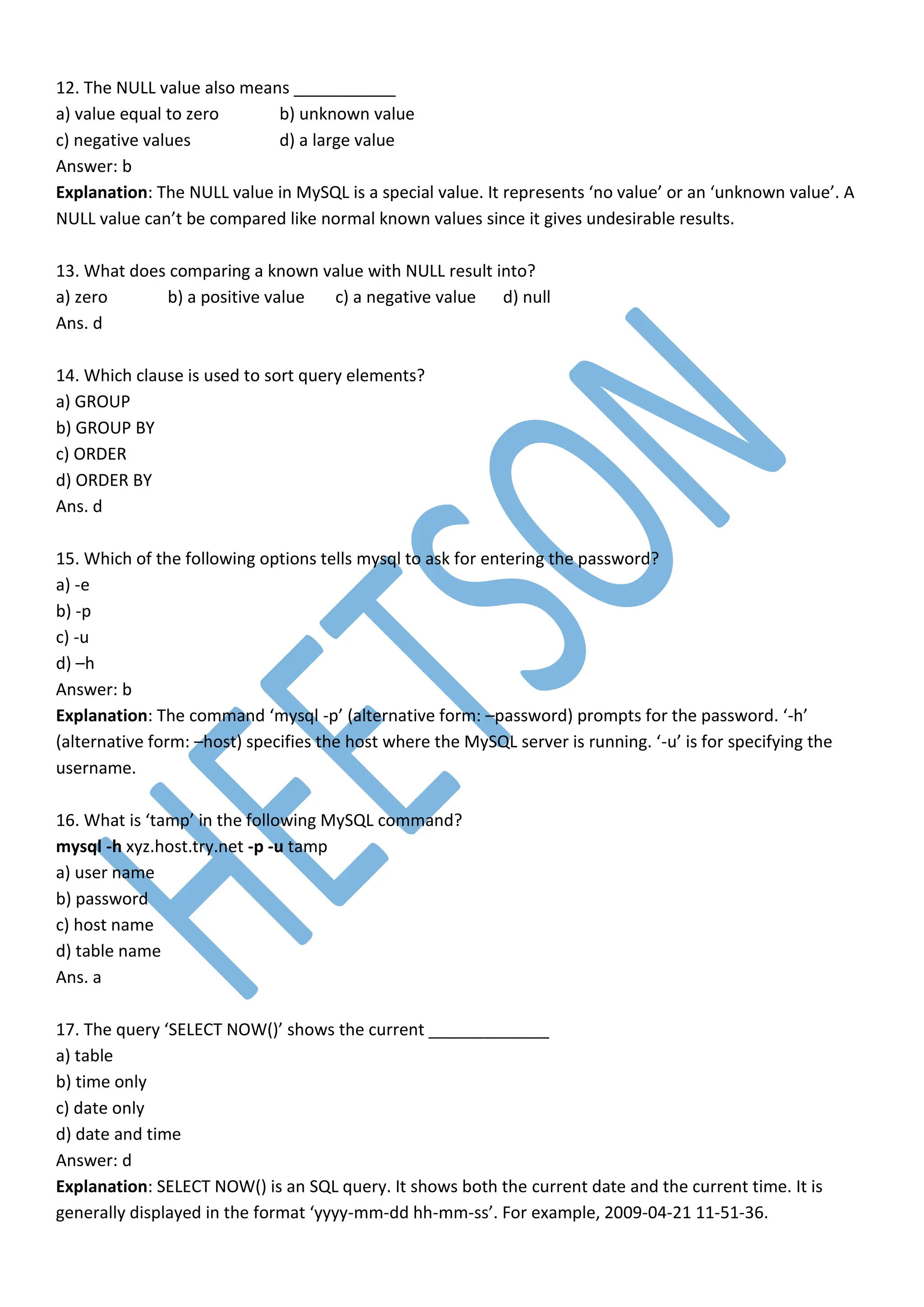 12. The NULL value also means ___________
a) value equal to zero b) unknown value
c) negative values d) a large value
Answer: b
Explanation: The NULL value in MySQL is a special value. It represents ‘no value’ or an ‘unknown value’. A
NULL value can’t be compared like normal known values since it gives undesirable results.
13. What does comparing a known value with NULL result into?
a) zero b) a positive value c) a negative value d) null
Ans. d
14. Which clause is used to sort query elements?
a) GROUP
b) GROUP BY
c) ORDER
d) ORDER BY
Ans. d
15. Which of the following options tells mysql to ask for entering the password?
a) -e
b) -p
c) -u
d) –h
Answer: b
Explanation: The command ‘mysql -p’ (alternative form: –password) prompts for the password. ‘-h’
(alternative form: –host) specifies the host where the MySQL server is running. ‘-u’ is for specifying the
username.
16. What is ‘tamp’ in the following MySQL command?
mysql -h xyz.host.try.net -p -u tamp
a) user name
b) password
c) host name
d) table name
Ans. a
17. The query ‘SELECT NOW()’ shows the current _____________
a) table
b) time only
c) date only
d) date and time
Answer: d
Explanation: SELECT NOW() is an SQL query. It shows both the current date and the current time. It is
generally displayed in the format ‘yyyy-mm-dd hh-mm-ss’. For example, 2009-04-21 11-51-36.
 