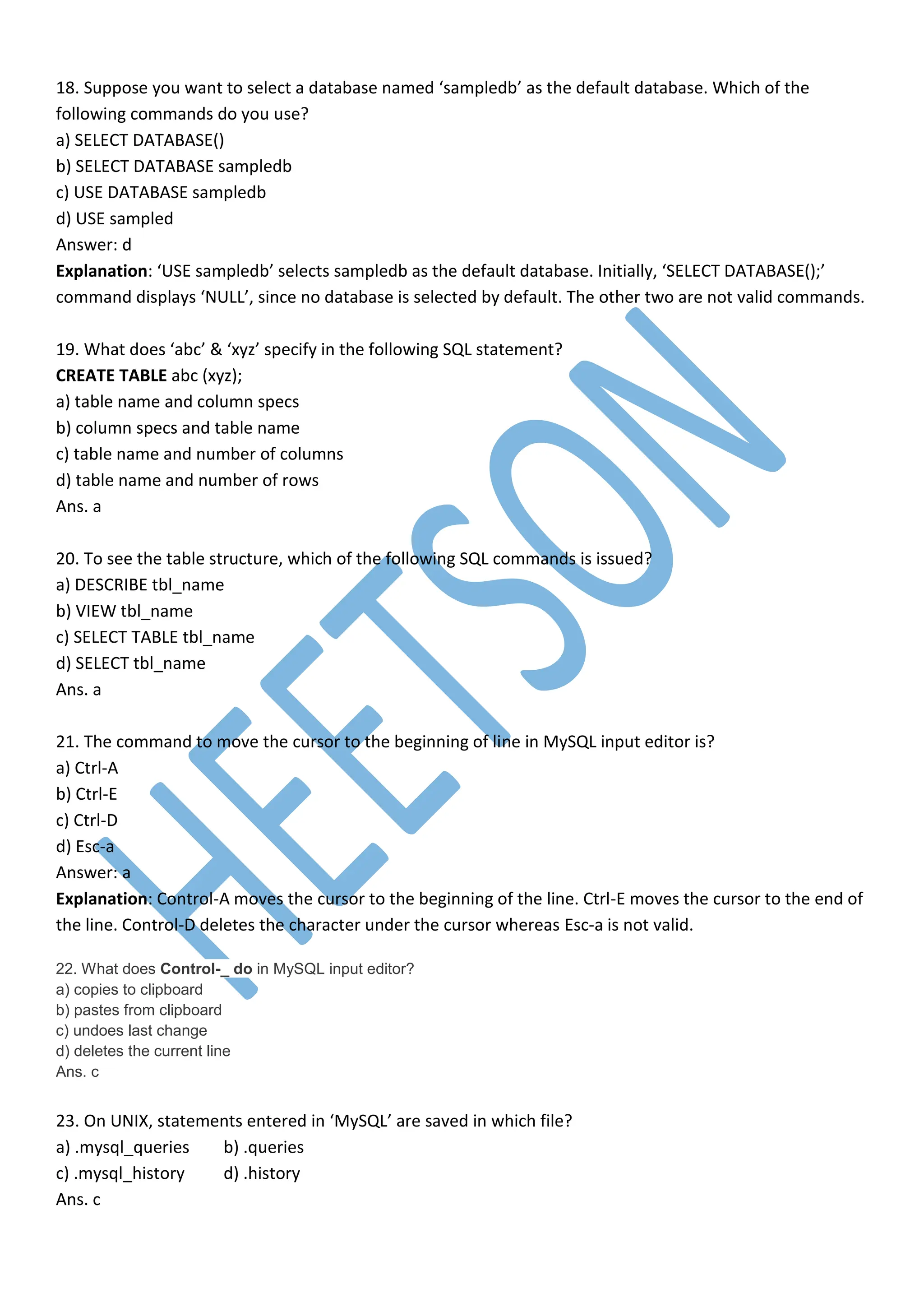 18. Suppose you want to select a database named ‘sampledb’ as the default database. Which of the
following commands do you use?
a) SELECT DATABASE()
b) SELECT DATABASE sampledb
c) USE DATABASE sampledb
d) USE sampled
Answer: d
Explanation: ‘USE sampledb’ selects sampledb as the default database. Initially, ‘SELECT DATABASE();’
command displays ‘NULL’, since no database is selected by default. The other two are not valid commands.
19. What does ‘abc’ & ‘xyz’ specify in the following SQL statement?
CREATE TABLE abc (xyz);
a) table name and column specs
b) column specs and table name
c) table name and number of columns
d) table name and number of rows
Ans. a
20. To see the table structure, which of the following SQL commands is issued?
a) DESCRIBE tbl_name
b) VIEW tbl_name
c) SELECT TABLE tbl_name
d) SELECT tbl_name
Ans. a
21. The command to move the cursor to the beginning of line in MySQL input editor is?
a) Ctrl-A
b) Ctrl-E
c) Ctrl-D
d) Esc-a
Answer: a
Explanation: Control-A moves the cursor to the beginning of the line. Ctrl-E moves the cursor to the end of
the line. Control-D deletes the character under the cursor whereas Esc-a is not valid.
22. What does Control-_ do in MySQL input editor?
a) copies to clipboard
b) pastes from clipboard
c) undoes last change
d) deletes the current line
Ans. c
23. On UNIX, statements entered in ‘MySQL’ are saved in which file?
a) .mysql_queries b) .queries
c) .mysql_history d) .history
Ans. c
 