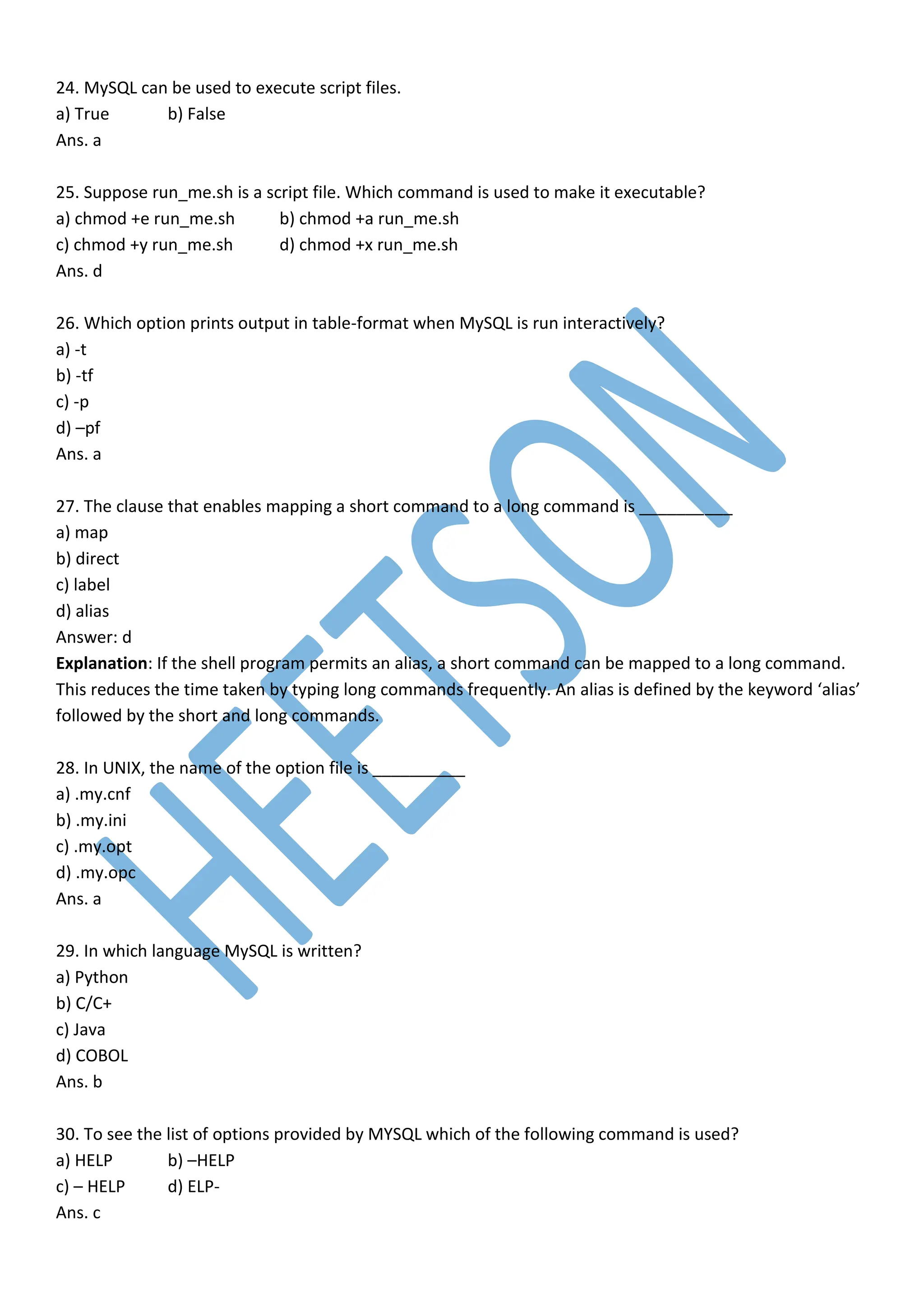 24. MySQL can be used to execute script files.
a) True b) False
Ans. a
25. Suppose run_me.sh is a script file. Which command is used to make it executable?
a) chmod +e run_me.sh b) chmod +a run_me.sh
c) chmod +y run_me.sh d) chmod +x run_me.sh
Ans. d
26. Which option prints output in table-format when MySQL is run interactively?
a) -t
b) -tf
c) -p
d) –pf
Ans. a
27. The clause that enables mapping a short command to a long command is __________
a) map
b) direct
c) label
d) alias
Answer: d
Explanation: If the shell program permits an alias, a short command can be mapped to a long command.
This reduces the time taken by typing long commands frequently. An alias is defined by the keyword ‘alias’
followed by the short and long commands.
28. In UNIX, the name of the option file is __________
a) .my.cnf
b) .my.ini
c) .my.opt
d) .my.opc
Ans. a
29. In which language MySQL is written?
a) Python
b) C/C+
c) Java
d) COBOL
Ans. b
30. To see the list of options provided by MYSQL which of the following command is used?
a) HELP b) –HELP
c) – HELP d) ELP-
Ans. c
 