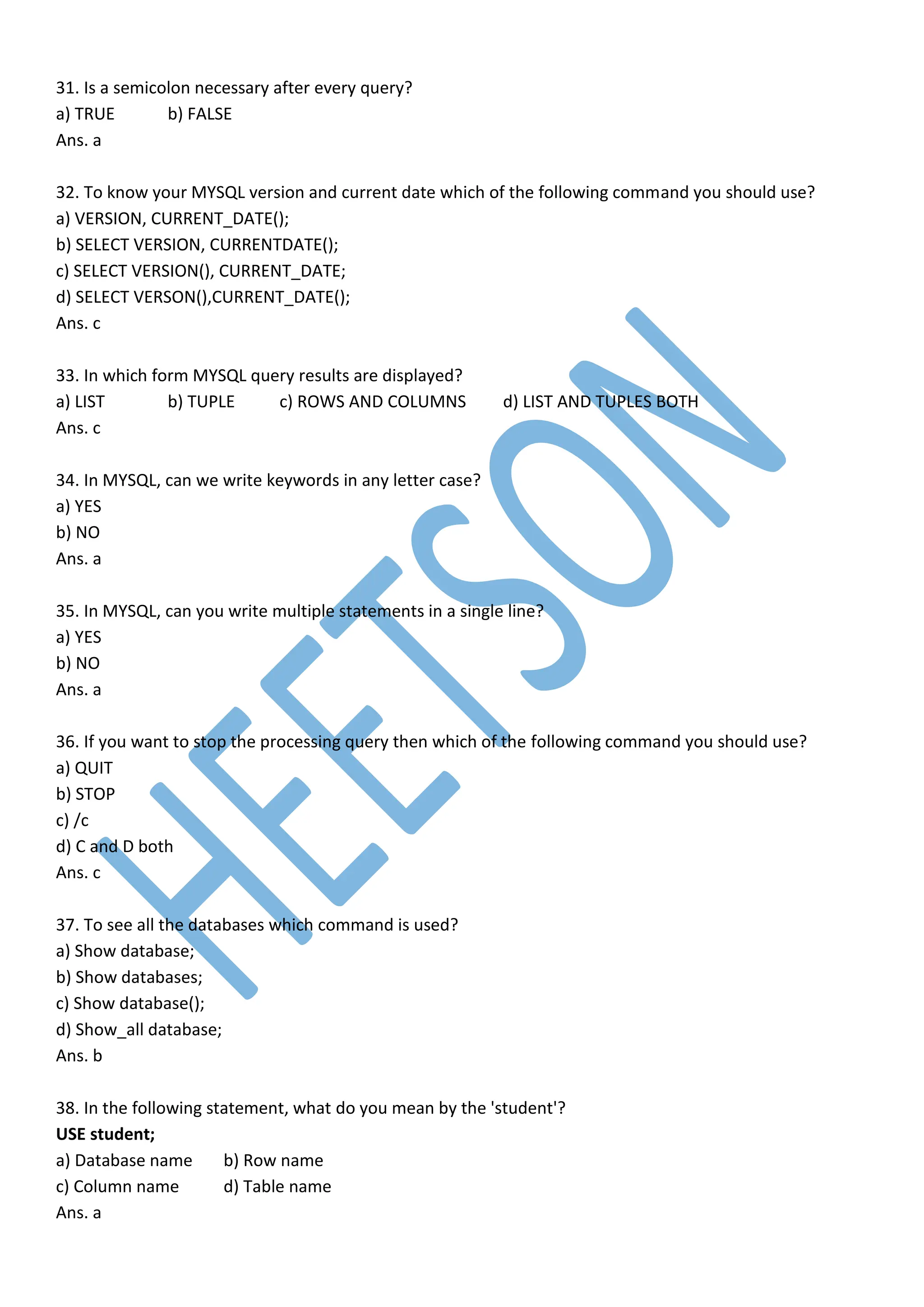 31. Is a semicolon necessary after every query?
a) TRUE b) FALSE
Ans. a
32. To know your MYSQL version and current date which of the following command you should use?
a) VERSION, CURRENT_DATE();
b) SELECT VERSION, CURRENTDATE();
c) SELECT VERSION(), CURRENT_DATE;
d) SELECT VERSON(),CURRENT_DATE();
Ans. c
33. In which form MYSQL query results are displayed?
a) LIST b) TUPLE c) ROWS AND COLUMNS d) LIST AND TUPLES BOTH
Ans. c
34. In MYSQL, can we write keywords in any letter case?
a) YES
b) NO
Ans. a
35. In MYSQL, can you write multiple statements in a single line?
a) YES
b) NO
Ans. a
36. If you want to stop the processing query then which of the following command you should use?
a) QUIT
b) STOP
c) /c
d) C and D both
Ans. c
37. To see all the databases which command is used?
a) Show database;
b) Show databases;
c) Show database();
d) Show_all database;
Ans. b
38. In the following statement, what do you mean by the 'student'?
USE student;
a) Database name b) Row name
c) Column name d) Table name
Ans. a
 