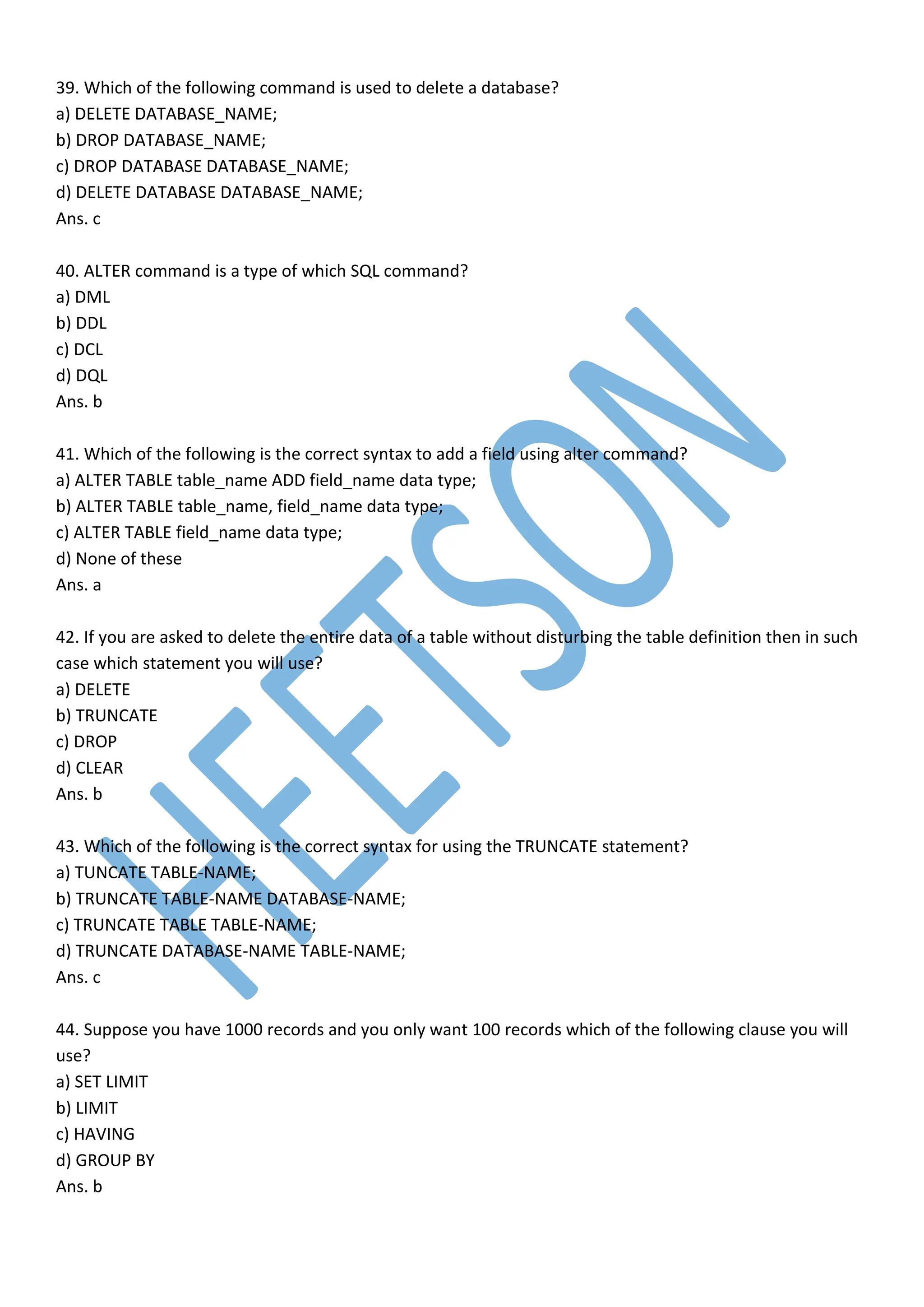 39. Which of the following command is used to delete a database?
a) DELETE DATABASE_NAME;
b) DROP DATABASE_NAME;
c) DROP DATABASE DATABASE_NAME;
d) DELETE DATABASE DATABASE_NAME;
Ans. c
40. ALTER command is a type of which SQL command?
a) DML
b) DDL
c) DCL
d) DQL
Ans. b
41. Which of the following is the correct syntax to add a field using alter command?
a) ALTER TABLE table_name ADD field_name data type;
b) ALTER TABLE table_name, field_name data type;
c) ALTER TABLE field_name data type;
d) None of these
Ans. a
42. If you are asked to delete the entire data of a table without disturbing the table definition then in such
case which statement you will use?
a) DELETE
b) TRUNCATE
c) DROP
d) CLEAR
Ans. b
43. Which of the following is the correct syntax for using the TRUNCATE statement?
a) TUNCATE TABLE-NAME;
b) TRUNCATE TABLE-NAME DATABASE-NAME;
c) TRUNCATE TABLE TABLE-NAME;
d) TRUNCATE DATABASE-NAME TABLE-NAME;
Ans. c
44. Suppose you have 1000 records and you only want 100 records which of the following clause you will
use?
a) SET LIMIT
b) LIMIT
c) HAVING
d) GROUP BY
Ans. b
 