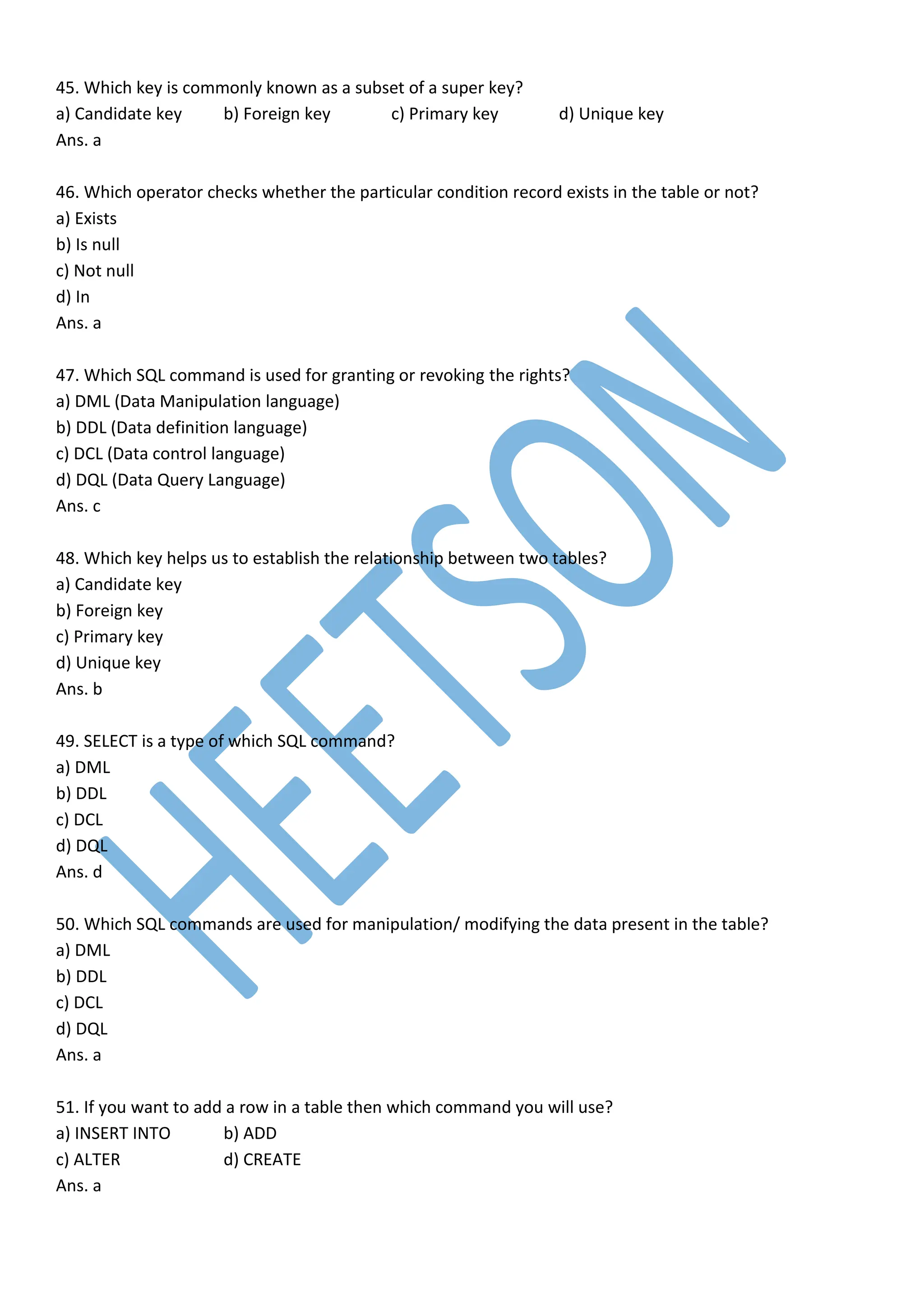 45. Which key is commonly known as a subset of a super key?
a) Candidate key b) Foreign key c) Primary key d) Unique key
Ans. a
46. Which operator checks whether the particular condition record exists in the table or not?
a) Exists
b) Is null
c) Not null
d) In
Ans. a
47. Which SQL command is used for granting or revoking the rights?
a) DML (Data Manipulation language)
b) DDL (Data definition language)
c) DCL (Data control language)
d) DQL (Data Query Language)
Ans. c
48. Which key helps us to establish the relationship between two tables?
a) Candidate key
b) Foreign key
c) Primary key
d) Unique key
Ans. b
49. SELECT is a type of which SQL command?
a) DML
b) DDL
c) DCL
d) DQL
Ans. d
50. Which SQL commands are used for manipulation/ modifying the data present in the table?
a) DML
b) DDL
c) DCL
d) DQL
Ans. a
51. If you want to add a row in a table then which command you will use?
a) INSERT INTO b) ADD
c) ALTER d) CREATE
Ans. a
 