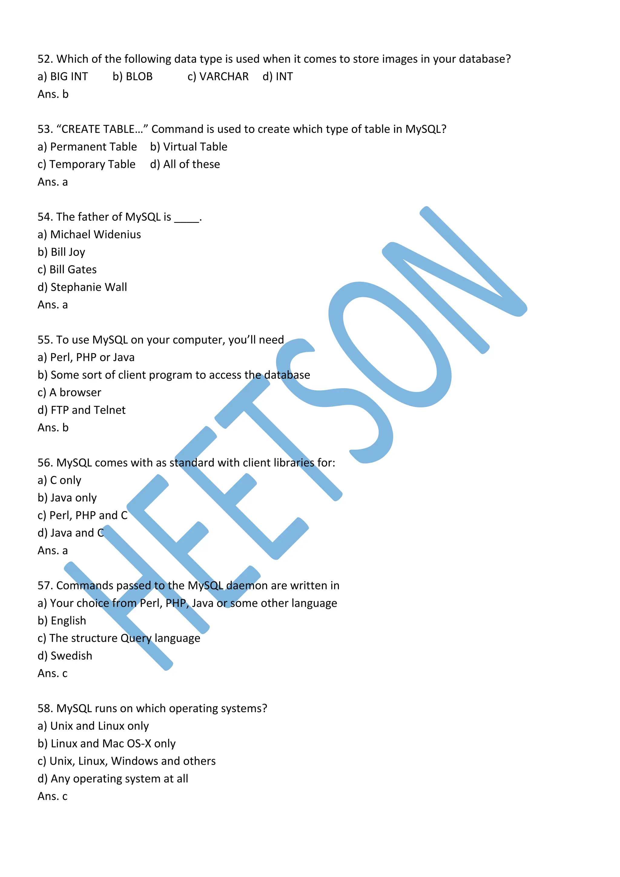 52. Which of the following data type is used when it comes to store images in your database?
a) BIG INT b) BLOB c) VARCHAR d) INT
Ans. b
53. “CREATE TABLE…” Command is used to create which type of table in MySQL?
a) Permanent Table b) Virtual Table
c) Temporary Table d) All of these
Ans. a
54. The father of MySQL is ____.
a) Michael Widenius
b) Bill Joy
c) Bill Gates
d) Stephanie Wall
Ans. a
55. To use MySQL on your computer, you’ll need
a) Perl, PHP or Java
b) Some sort of client program to access the database
c) A browser
d) FTP and Telnet
Ans. b
56. MySQL comes with as standard with client libraries for:
a) C only
b) Java only
c) Perl, PHP and C
d) Java and C
Ans. a
57. Commands passed to the MySQL daemon are written in
a) Your choice from Perl, PHP, Java or some other language
b) English
c) The structure Query language
d) Swedish
Ans. c
58. MySQL runs on which operating systems?
a) Unix and Linux only
b) Linux and Mac OS-X only
c) Unix, Linux, Windows and others
d) Any operating system at all
Ans. c
 